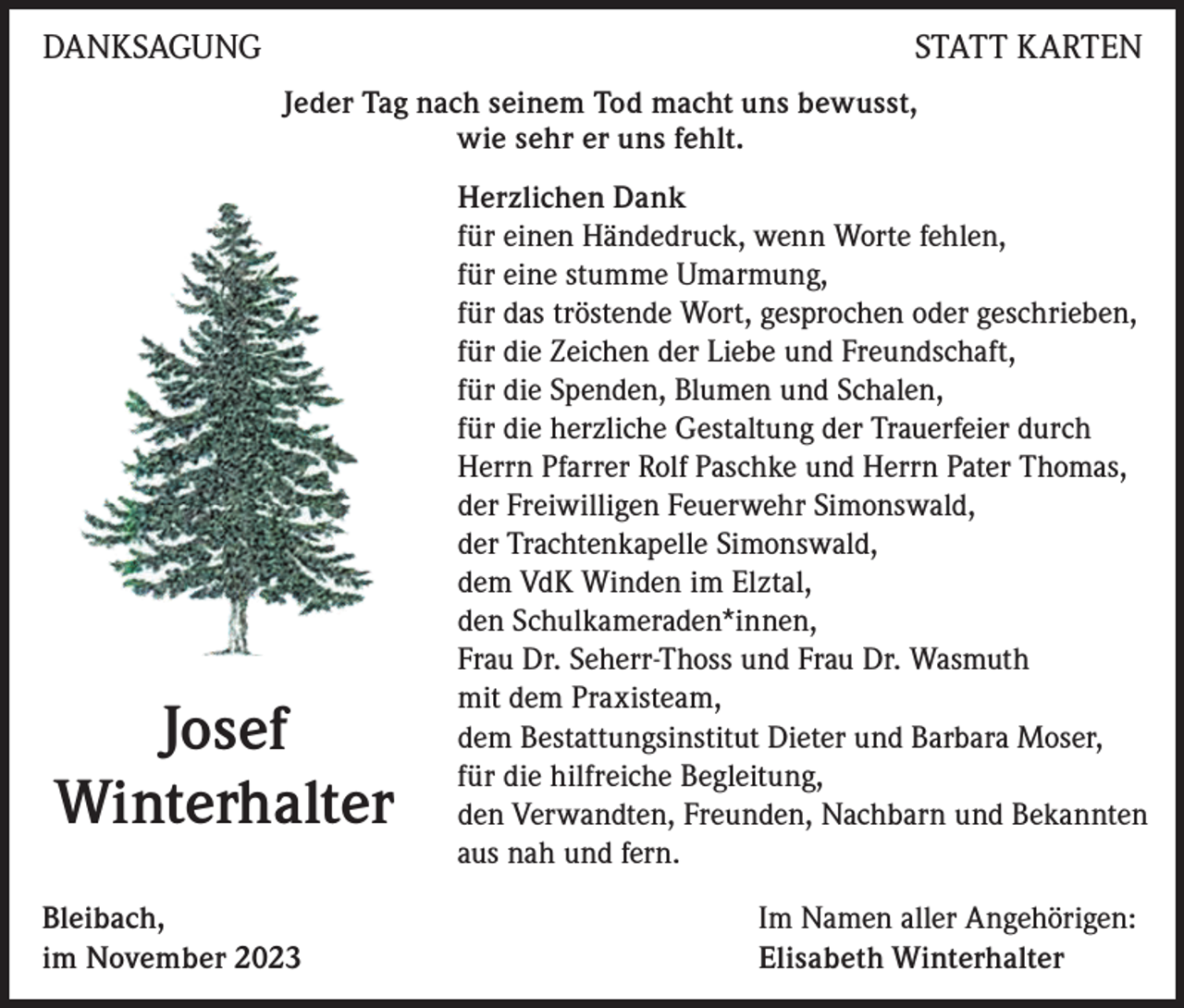 <p>DANKSAGUNG</p><p>STATT KARTEN<br />Jeder Tag nach seinem Tod macht uns bewusst,<br />wie sehr er uns fehlt.</p><p>Josef<br />Winterhalter<br />Bleibach,<br />im November 2023</p><p>Herzlichen Dank<br />für einen Händedruck, wenn Worte fehlen,<br />für eine stumme Umarmung,<br />für das tröstende Wort, gesprochen oder geschrieben,<br />für die Zeichen der Liebe und Freundschaft,<br />für die Spenden, Blumen und Schalen,<br />für die herzliche Gestaltung der Trauerfeier durch<br />Herrn Pfarrer Rolf Paschke und Herrn Pater Thomas,<br />der Freiwilligen Feuerwehr Simonswald,<br />der Trachtenkapelle Simonswald,<br />dem VdK Winden im Elztal,<br />den Schulkameraden*innen,<br />Frau Dr. Seherr-Thoss und Frau Dr. Wasmuth<br />mit dem Praxisteam,<br />dem Bestattungsinstitut Dieter und Barbara Moser,<br />für die hilfreiche Begleitung,<br />den Verwandten, Freunden, Nachbarn und Bekannten<br />aus nah und fern.<br />Im Namen aller Angehörigen:<br />Elisabeth Winterhalter</p>