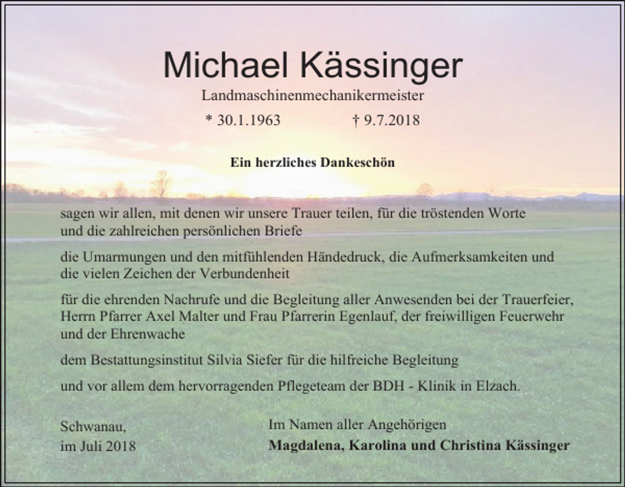 <p>Michael Kässinger<br />Landmaschinenmechanikermeister<br />* 30.1.1963</p><p>† 9.7.2018</p><p>Ein herzliches Dankeschön</p><p>sagen wir allen, mit denen wir unsere Trauer teilen, für die tröstenden Worte<br />und die zahlreichen persönlichen Briefe<br />die Umarmungen und den mitfühlenden Händedruck, die Aufmerksamkeiten und<br />die vielen Zeichen der Verbundenheit<br />für die ehrenden Nachrufe und die Begleitung aller Anwesenden bei der Trauerfeier,<br />Herrn Pfarrer Axel Malter und Frau Pfarrerin Egenlauf, der freiwilligen Feuerwehr<br />und der Ehrenwache<br />dem Bestattungsinstitut Silvia Siefer für die hilfreiche Begleitung<br />und vor allem dem hervorragenden Pflegeteam der BDH - Klinik in Elzach.<br />Schwanau,<br />im Juli 2018</p><p>Im Namen aller Angehörigen<br />Magdalena, Karolina und Christina Kässinger</p>