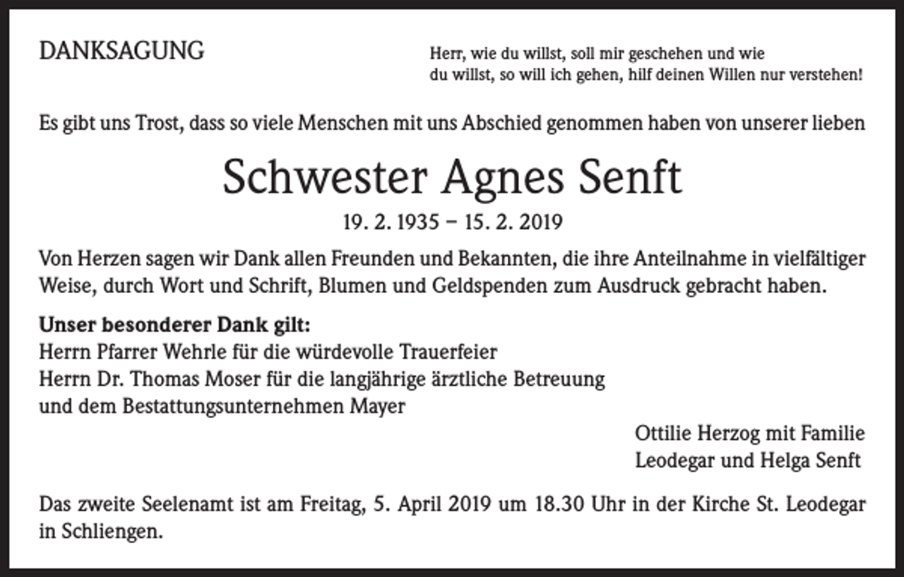 <p>DANKSAGUNG</p><p>H<br />err, wie du willst, soll mir geschehen und wie<br />du willst, so will ich gehen, hilf deinen Willen nur verstehen!</p><p>Es gibt uns Trost, dass so viele Menschen mit uns Abschied genommen haben von unserer lieben</p><p>Schwester Agnes Senft<br />19. 2. 1935 – 15. 2. 2019<br />Von Herzen sagen wir Dank allen Freunden und Bekannten, die ihre Anteilnahme in vielfältiger<br />Weise, durch Wort und Schrift, Blumen und Geldspenden zum Ausdruck gebracht haben.<br />Unser besonderer Dank gilt:<br />Herrn Pfarrer Wehrle für die würdevolle Trauerfeier<br />Herrn Dr. Thomas Moser für die langjährige ärztliche Betreuung<br />und dem Bestattungsunternehmen Mayer<br />Ottilie Herzog mit Familie<br />Leodegar und Helga Senft<br />Das zweite Seelenamt ist am Freitag, 5. April 2019 um 18.30 Uhr in der Kirche St. Leodegar<br />in Schliengen.</p>