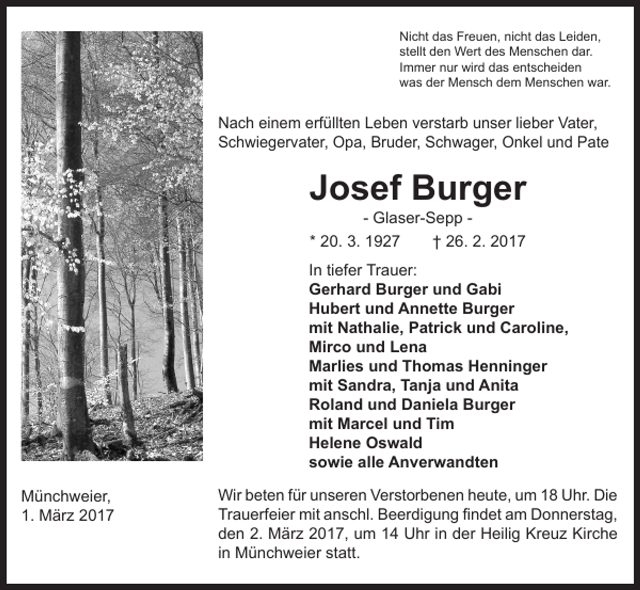 <p>Nicht das Freuen, nicht das Leiden,<br />stellt den Wert des Menschen dar.<br />Immer nur wird das entscheiden<br />was der Mensch dem Menschen war.</p><p>Nach einem erfüllten Leben verstarb unser lieber Vater,<br />Schwiegervater, Opa, Bruder, Schwager, Onkel und Pate</p><p>Josef Burger<br />- Glaser-Sepp * 20. 3. 1927 † 26. 2. 2017</p><p>In tiefer Trauer:<br />Gerhard Burger und Gabi<br />Hubert und Annette Burger<br />mit Nathalie, Patrick und Caroline,<br />Mirco und Lena<br />Marlies und Thomas Henninger<br />mit Sandra, Tanja und Anita<br />Roland und Daniela Burger<br />mit Marcel und Tim<br />Helene Oswald<br />sowie alle Anverwandten<br />Münchweier,<br />1. März 2017</p><p>Wir beten für unseren Verstorbenen heute, um 18 Uhr. Die<br />Trauerfeier mit anschl. Beerdigung findet am Donnerstag,<br />den 2. März 2017, um 14 Uhr in der Heilig Kreuz Kirche<br />in Münchweier statt.</p>