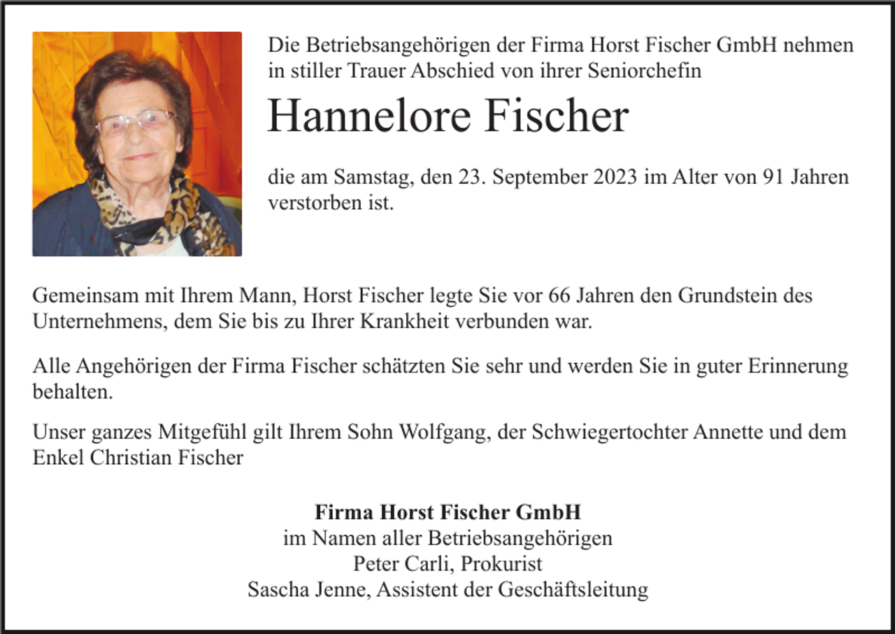 <p>Die Betriebsangehörigen der Firma Horst Fischer GmbH nehmen<br />in stiller Trauer Abschied von ihrer Seniorchefin</p><p>Hannelore Fischer<br />die am Samstag, den 23. September 2023 im Alter von 91 Jahren<br />verstorben ist.</p><p>Gemeinsam mit Ihrem Mann, Horst Fischer legte Sie vor 66 Jahren den Grundstein des<br />Unternehmens, dem Sie bis zu Ihrer Krankheit verbunden war.<br />Alle Angehörigen der Firma Fischer schätzten Sie sehr und werden Sie in guter Erinnerung<br />behalten.<br />Unser ganzes Mitgefühl gilt Ihrem Sohn Wolfgang, der Schwiegertochter Annette und dem<br />Enkel Christian Fischer<br />Firma Horst Fischer GmbH<br />im Namen aller Betriebsangehörigen<br />Peter Carli, Prokurist<br />Sascha Jenne, Assistent der Geschäftsleitung</p>