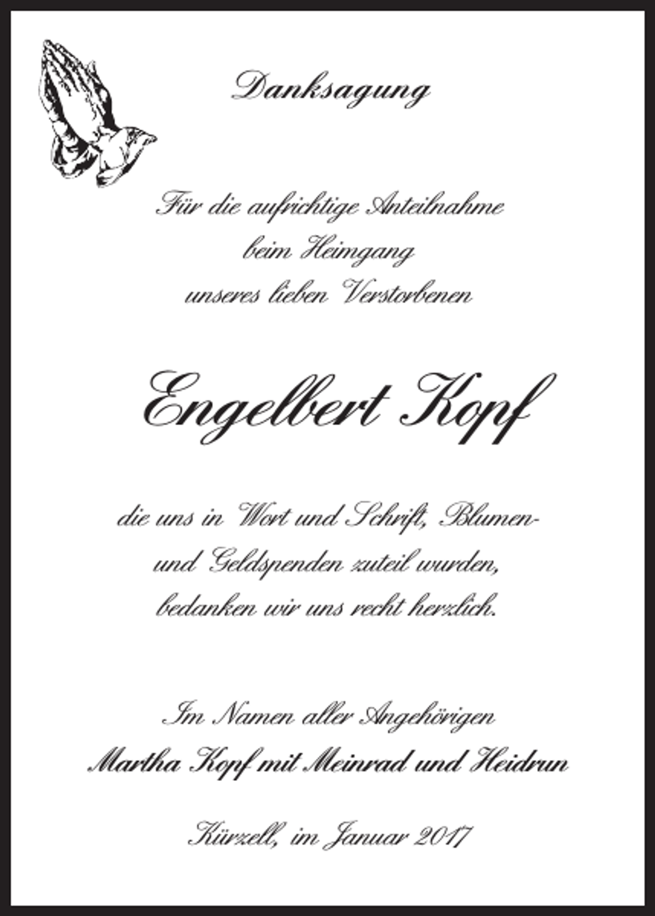 <p>Danksagung<br />Für die aufrichtige Anteilnahme<br />beim Heimgang<br />unseres lieben Verstorbenen</p><p>Engelbert Kopf<br />die uns in Wort und Schrift, Blumenund Geldspenden zuteil wurden,<br />bedanken wir uns recht herzlich.<br />Im Namen aller Angehörigen<br />Martha Kopf mit Meinrad und Heidrun<br />Kürzell, im Januar 2017</p>