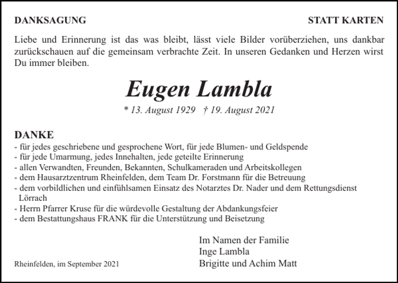 <p>DANKSAGUNG</p><p>STATT KARTEN</p><p>Liebe und Erinnerung ist das was bleibt, lässt viele Bilder vorüberziehen, uns dankbar<br />zurückschauen auf die gemeinsam verbrachte Zeit. In unseren Gedanken und Herzen wirst<br />Du immer bleiben.</p><p>Eugen Lambla<br />* 13. August 1929 † 19. August 2021</p><p>DANKE<br />- für jedes geschriebene und gesprochene Wort, für jede Blumen- und Geldspende<br />- für jede Umarmung, jedes Innehalten, jede geteilte Erinnerung<br />- allen Verwandten, Freunden, Bekannten, Schulkameraden und Arbeitskollegen<br />- dem Hausarztzentrum Rheinfelden, dem Team Dr. Forstmann für die Betreuung<br />- dem vorbildlichen und einfühlsamen Einsatz des Notarztes Dr. Nader und dem Rettungsdienst<br />Lörrach<br />- Herrn Pfarrer Kruse für die würdevolle Gestaltung der Abdankungsfeier<br />- dem Bestattungshaus FRANK für die Unterstützung und Beisetzung</p><p>Rheinfelden, im September 2021</p><p>Im Namen der Familie<br />Inge Lambla<br />Brigitte und Achim Matt</p>