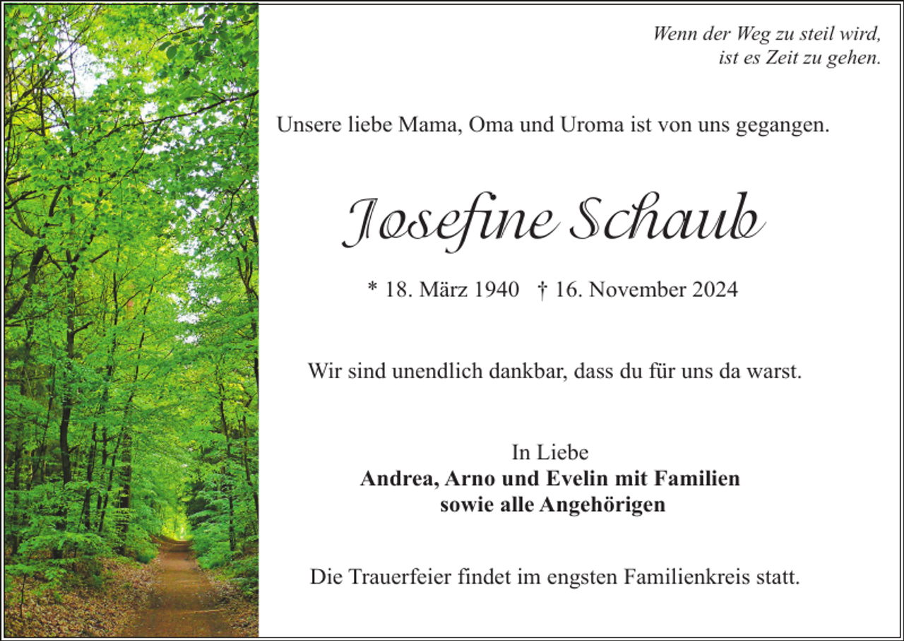 <p>Wenn der Weg zu steil wird,<br />ist es Zeit zu gehen.</p><p>Unsere liebe Mama, Oma und Uroma ist von uns gegangen.</p><p>Josefine Schaub<br />* 18. März 1940 † 16. November 2024</p><p>Wir sind unendlich dankbar, dass du für uns da warst.</p><p>In Liebe<br />Andrea, Arno und Evelin mit Familien<br />sowie alle Angehörigen<br />Die Trauerfeier findet im engsten Familienkreis statt.</p>