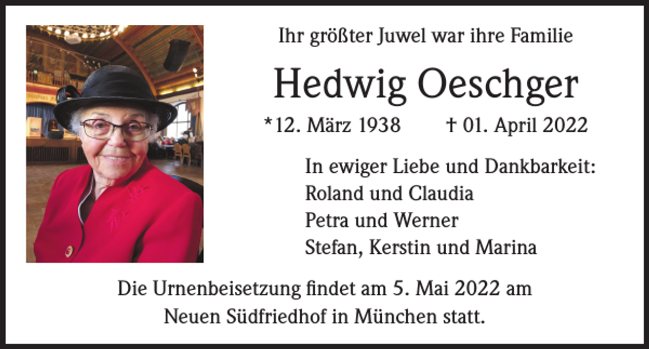 <p>Ihr größter Juwel war ihre Familie</p><p>Hedwig Oeschger<br />*12. März 1938 † 01. April 2022<br />In ewiger Liebe und Dankbarkeit:<br />Roland und Claudia<br />Petra und Werner<br />Stefan, Kerstin und Marina<br />Die Urnenbeisetzung findet am 5. Mai 2022 am<br />Neuen Südfriedhof in München statt.</p>