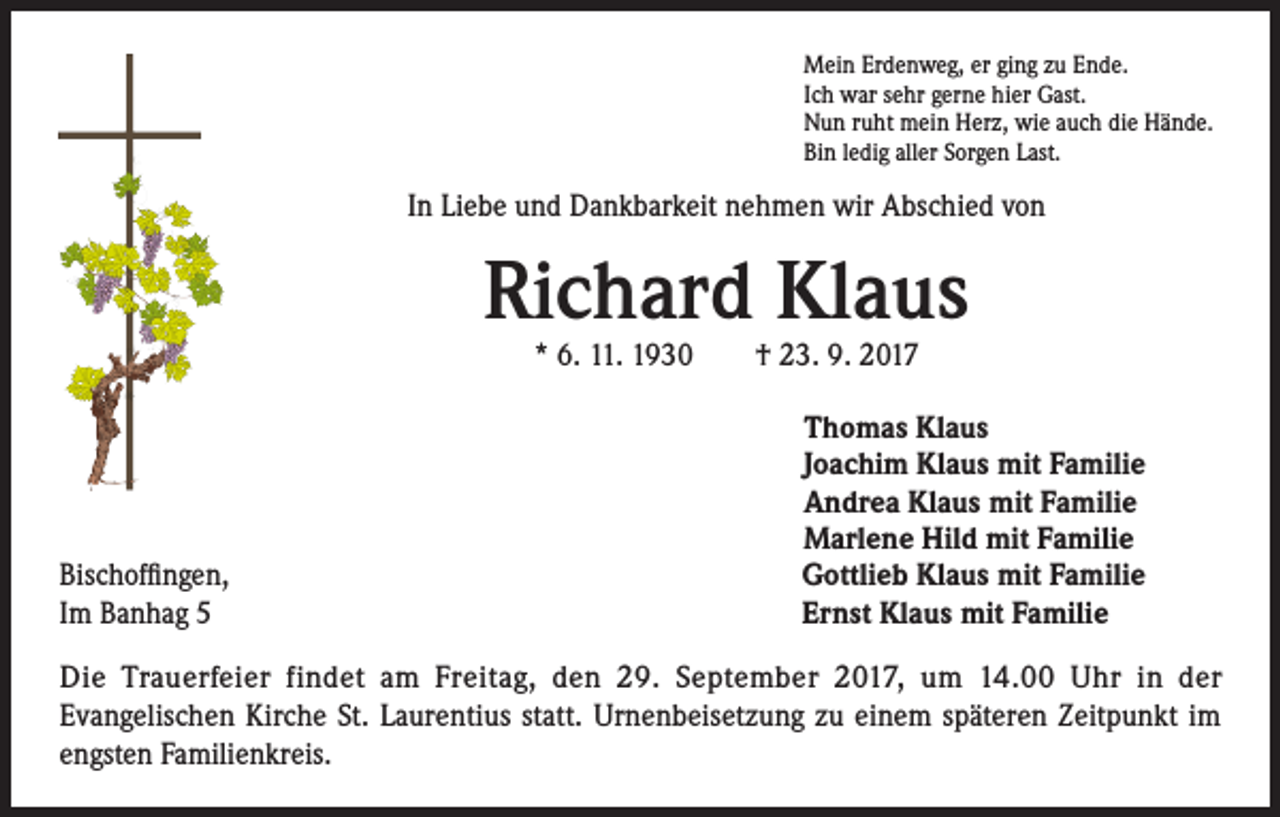 <p>Mein Erdenweg, er ging zu Ende.<br />Ich war sehr gerne hier Gast.<br />Nun ruht mein Herz, wie auch die Hände.<br />Bin ledig aller Sorgen Last.</p><p>In Liebe und Dankbarkeit nehmen wir Abschied von</p><p>Richard Klaus<br />* 6. 11. 1930 † 23. 9. 2017</p><p>Bischoffingen,<br />Im Banhag 5</p><p>homas Klaus<br />T<br />Joachim Klaus mit Familie<br />Andrea Klaus mit Familie<br />Marlene Hild mit Familie<br />Gottlieb Klaus mit Familie<br />Ernst Klaus mit Familie</p><p>Die Trauerfeier findet am Freitag, den 29. September 2017, um 14.00 Uhr in der<br />Evangelischen Kirche St. Laurentius statt. Urnenbeisetzung zu einem späteren Zeitpunkt im<br />engsten Familienkreis.</p>