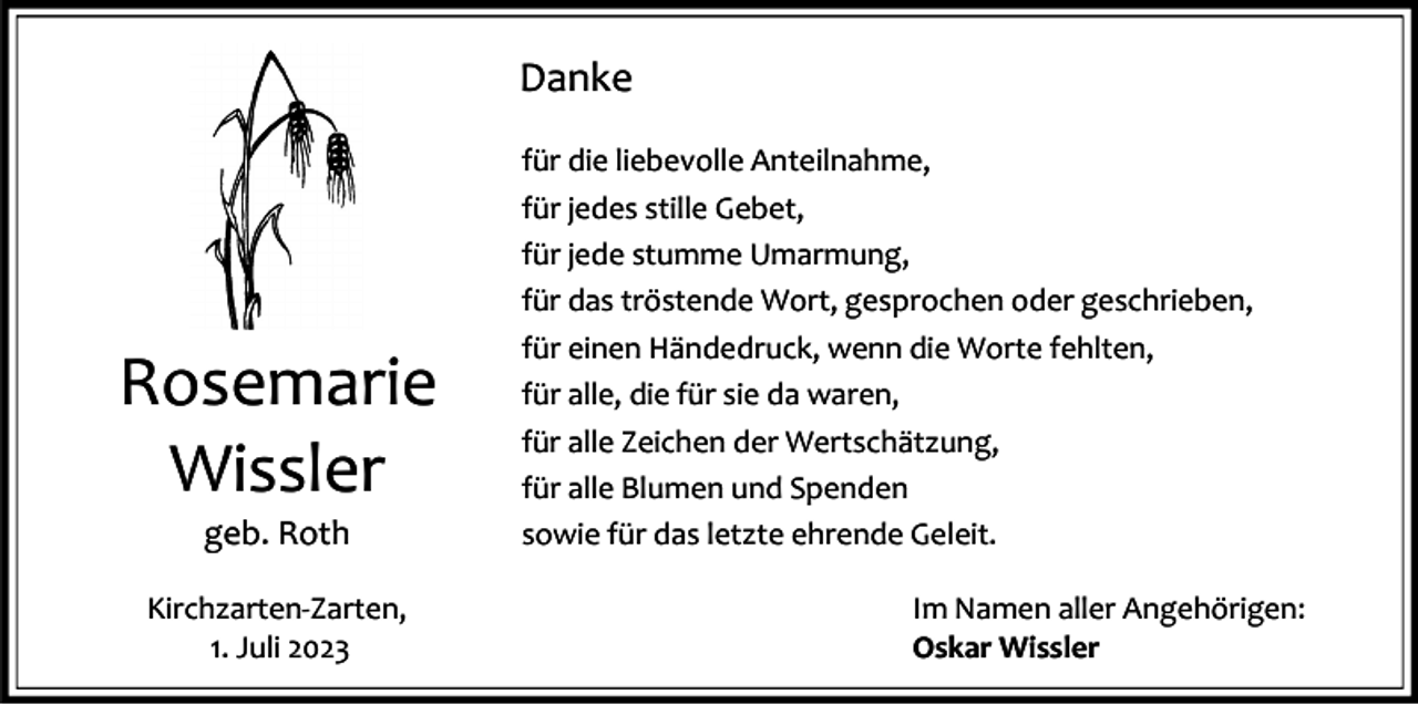 <p>Danke</p><p>Rosemarie<br />Wissler<br />geb. Roth<br />Kirchzarten-Zarten,<br />1. Juli 2023</p><p>für die liebevolle Anteilnahme,<br />für jedes stille Gebet,<br />für jede stumme Umarmung,<br />für das tröstende Wort, gesprochen oder geschrieben,<br />für einen Händedruck, wenn die Worte fehlten,<br />für alle, die für sie da waren,<br />für alle Zeichen der Wertschätzung,<br />für alle Blumen und Spenden<br />sowie für das letzte ehrende Geleit.<br />Im Namen aller Angehörigen:<br />Oskar Wissler</p>