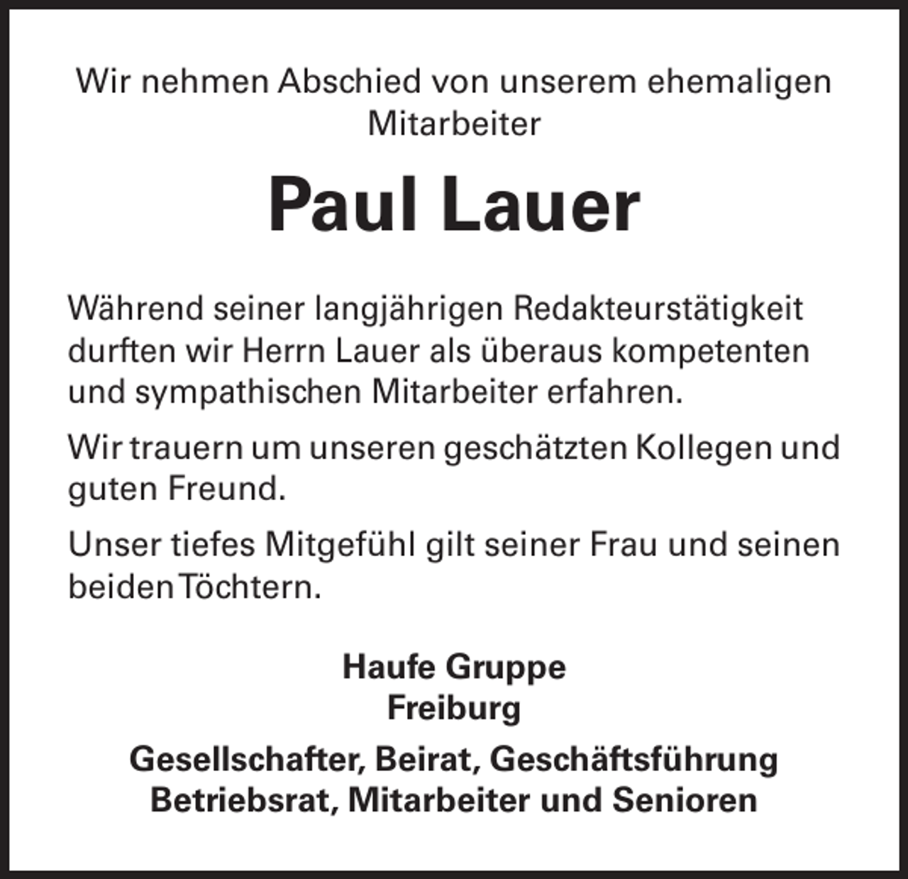 <p>Wir nehmen Abschied von unserem ehemaligen<br />Mitarbeiter</p><p>Paul Lauer<br />Während seiner langjährigen Redakteurstätigkeit<br />durften wir Herrn Lauer als überaus kompetenten<br />und sympathischen Mitarbeiter erfahren.<br />Wir trauern um unseren geschätzten Kollegen und<br />guten Freund.<br />Unser tiefes Mitgefühl gilt seiner Frau und seinen<br />beiden Töchtern.<br />Haufe Gruppe<br />Freiburg<br />Gesellschafter, Beirat, Geschäftsführung<br />Betriebsrat, Mitarbeiter und Senioren</p>