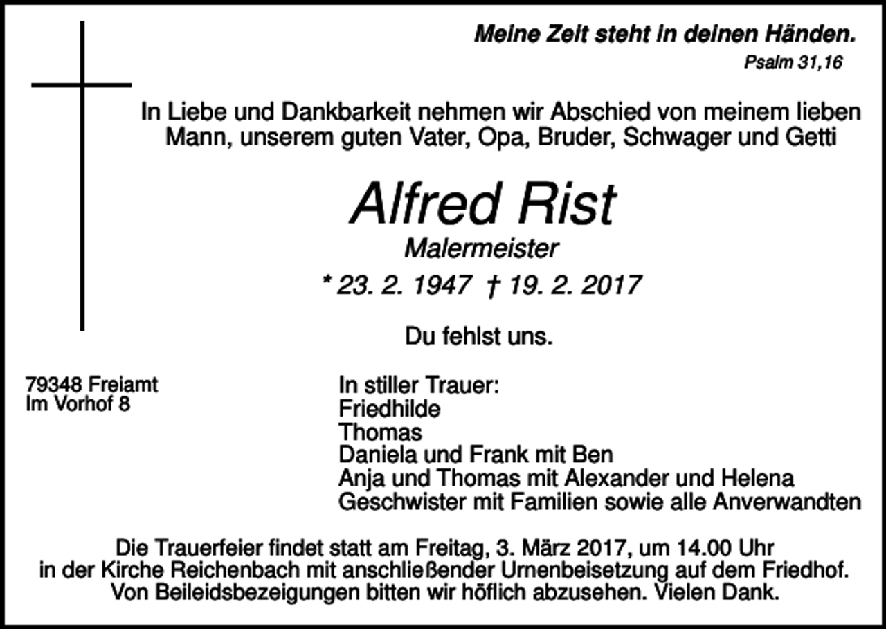 <p>Meine Zeit steht in deinen Händen.<br />Psalm 31,16</p><p>In Liebe und Dankbarkeit nehmen wir Abschied von meinem lieben<br />Mann, unserem guten Vater, Opa, Bruder, Schwager und Getti</p><p>Alfred Rist<br />Malermeister<br />* 23. 2. 1947 † 19. 2. 2017<br />Du fehlst uns.<br />79348 Freiamt<br />Im Vorhof 8</p><p>In stiller Trauer:<br />Friedhilde<br />Thomas<br />Daniela und Frank mit Ben<br />Anja und Thomas mit Alexander und Helena<br />Geschwister mit Familien sowie alle Anverwandten</p><p>Die Trauerfeier findet statt am Freitag, 3. März 2017, um 14.00 Uhr<br />in der Kirche Reichenbach mit anschließender Urnenbeisetzung auf dem Friedhof.<br />Von Beileidsbezeigungen bitten wir höflich abzusehen. Vielen Dank.</p>