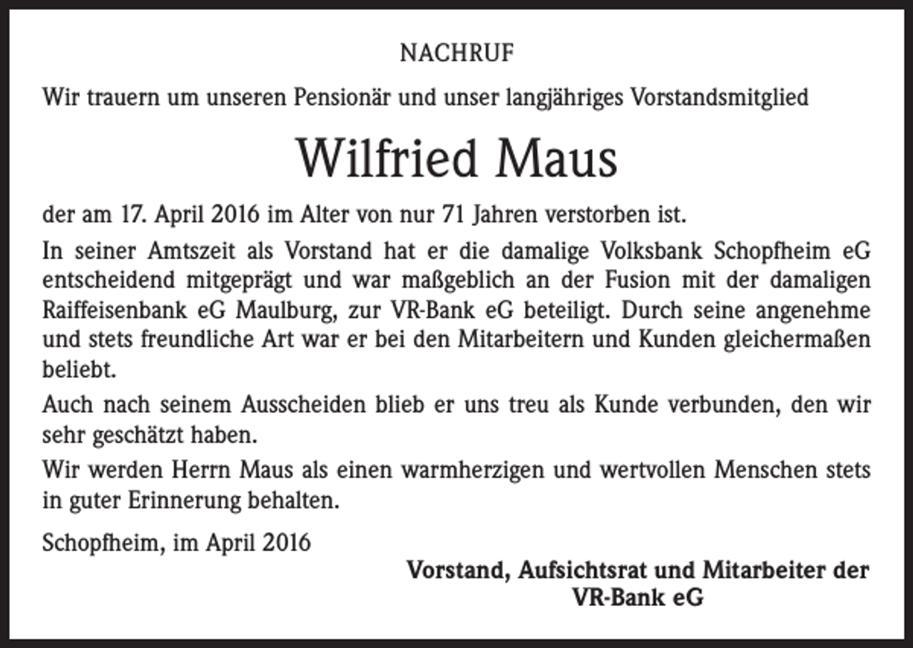 <p>NACHRUF<br />Wir trauern um unseren Pensionär und unser langjähriges Vorstandsmitglied</p><p>Wilfried Maus<br />der am 17. April 2016 im Alter von nur 71 Jahren verstorben ist.<br />In seiner Amtszeit als Vorstand hat er die damalige Volksbank Schopfheim eG<br />­entscheidend mitgeprägt und war maßgeblich an der Fusion mit der damaligen<br />­Raiffeisenbank eG Maulburg, zur VR-Bank eG beteiligt. Durch seine angenehme<br />und stets freundliche Art war er bei den Mitarbeitern und Kunden gleichermaßen<br />beliebt.<br />Auch nach seinem Ausscheiden blieb er uns treu als Kunde verbunden, den wir<br />sehr geschätzt haben.<br />Wir werden Herrn Maus als einen warmherzigen und wertvollen Menschen stets<br />in guter Erinnerung behalten.<br />Schopfheim, im April 2016</p><p>Vorstand, Aufsichtsrat und Mitarbeiter der<br />VR-Bank eG</p>