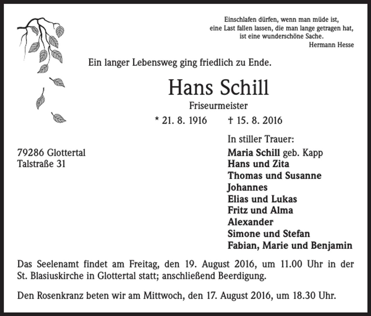 <p>Einschlafen dürfen, wenn man müde ist,<br />eine Last fallen lassen, die man lange getragen hat,<br />ist eine wunderschöne Sache.</p><p>Hermann Hesse</p><p>Ein langer Lebensweg ging friedlich zu Ende.</p><p>Hans Schill</p><p>Friseurmeister<br />* 21. 8. 1916 † 15. 8. 2016</p><p>79286 Glottertal<br />Talstraße 31</p><p>In stiller Trauer:<br />Maria Schill geb. Kapp<br />Hans und Zita<br />Thomas und Susanne<br />Johannes<br />Elias und Lukas<br />Fritz und Alma<br />Alexander<br />Simone und Stefan<br />Fabian, Marie und Benjamin</p><p>Das Seelenamt findet am Freitag, den 19. August 2016, um 11.00 Uhr in der<br />St. Blasiuskirche in Glottertal statt; anschließend Beerdigung.<br />Den Rosenkranz beten wir am Mittwoch, den 17. August 2016, um 18.30 Uhr.</p>