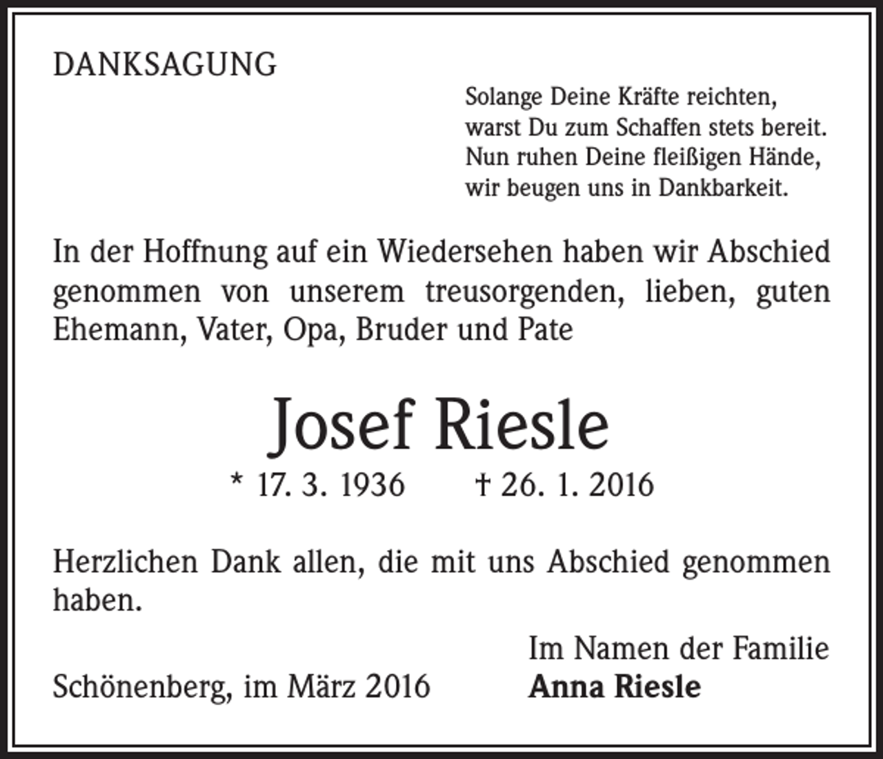 <p>DANKSAGUNG</p><p>Solange Deine Kräfte reichten,<br />warst Du zum Schaffen stets bereit.<br />Nun ruhen Deine fleißigen Hände,<br />wir beugen uns in Dankbarkeit.</p><p>In der Hoffnung auf ein Wiedersehen haben wir Abschied<br />genommen von unserem treusorgenden, lieben, guten<br />Ehemann, Vater, Opa, Bruder und Pate</p><p>Josef Riesle</p><p>* 17. 3. 1936 † 26. 1. 2016<br />Herzlichen Dank allen, die mit uns Abschied genommen<br />haben.</p><p>Im Namen der Familie<br />Schönenberg, im März 2016<br />Anna Riesle</p>