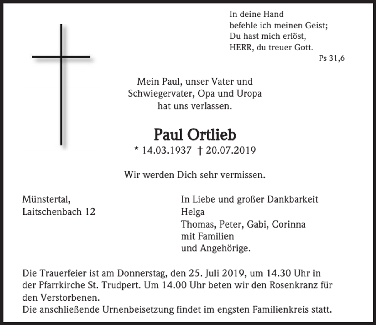 <p>In deine Hand<br />befehle ich meinen Geist;<br />Du hast mich erlöst,<br />HERR, du treuer Gott.<br />Ps 31,6</p><p>Mein Paul, unser Vater und<br />Schwiegervater, Opa und Uropa<br />hat uns verlassen.</p><p>Paul Ortlieb<br />* 14.03.1937 † 20.07.2019<br />Wir werden Dich sehr vermissen.<br />Münstertal,<br />Laitschenbach 12</p><p>In Liebe und großer Dankbarkeit<br />Helga<br />Thomas, Peter, Gabi, Corinna<br />mit Familien<br />und Angehörige.</p><p>Die Trauerfeier ist am Donnerstag, den 25. Juli 2019, um 14.30 Uhr in<br />der Pfarrkirche St. Trudpert. Um 14.00 Uhr beten wir den Rosenkranz für<br />den Verstorbenen.<br />Die anschließende Urnenbeisetzung findet im engsten Familienkreis statt.</p>