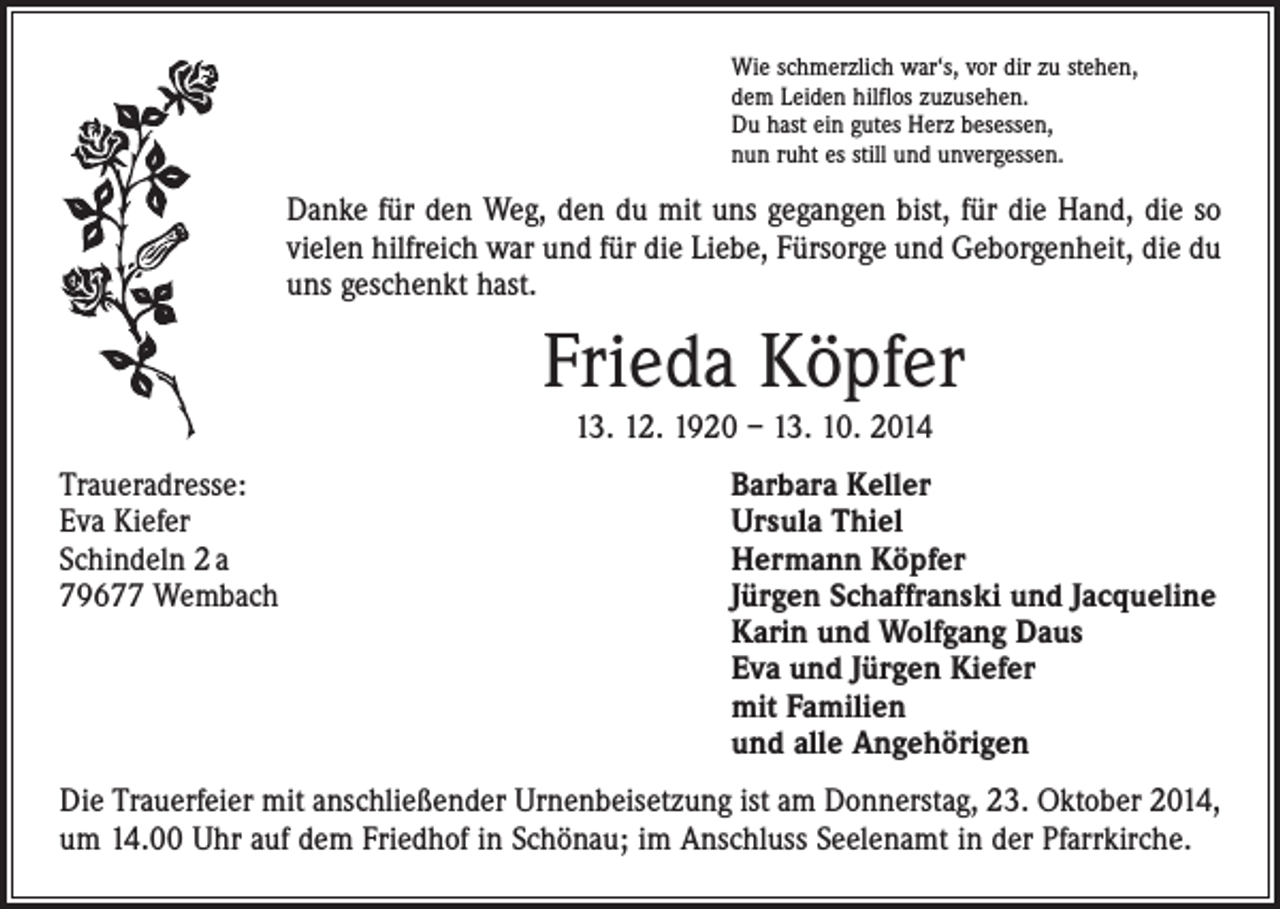 <p>Wie schmerzlich war‘s, vor dir zu stehen,<br />dem Leiden hilflos zuzusehen.<br />Du hast ein gutes Herz besessen,<br />nun ruht es still und unvergessen.</p><p>Danke für den Weg, den du mit uns gegangen bist, für die Hand, die so<br />vielen hilfreich war und für die Liebe, Fürsorge und Geborgenheit, die du<br />uns geschenkt hast.</p><p>Frieda Köpfer<br />13. 12. 1920 – 13. 10. 2014</p><p>Traueradresse:<br />Eva Kiefer<br />Schindeln 2 a<br />79677 Wembach</p><p>Barbara Keller<br />Ursula Thiel<br />Hermann Köpfer<br />Jürgen Schaffranski und Jacqueline<br />Karin und Wolfgang Daus<br />Eva und Jürgen Kiefer<br />mit Familien<br />und alle Angehörigen</p><p>Die Trauerfeier mit anschließender Urnenbeisetzung ist am Donnerstag, 23. Oktober 2014,<br />um 14.00 Uhr auf dem Friedhof in Schönau; im Anschluss Seelenamt in der Pfarrkirche.</p>