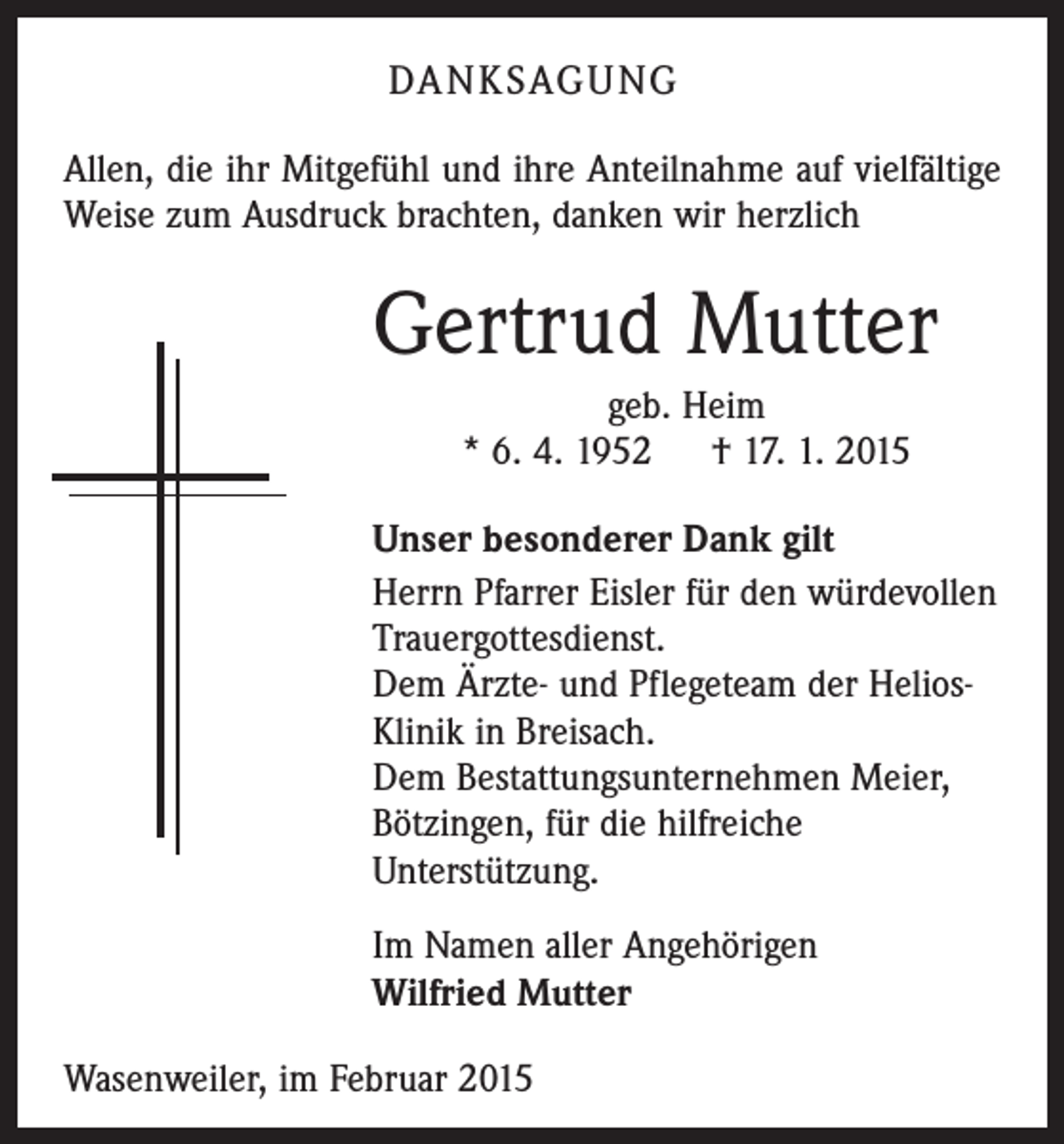 <p>DANKSAGUNG<br />Allen, die ihr Mitgefühl und ihre Anteilnahme auf vielfältige<br />Weise zum Ausdruck brachten, danken wir herzlich</p><p>Gertrud Mutter<br />geb. Heim<br />* 6. 4. 1952 † 17. 1. 2015<br />Unser besonderer Dank gilt<br />Herrn Pfarrer Eisler für den würdevollen<br />Trauergottesdienst.<br />Dem Ärzte- und Pflegeteam der HeliosKlinik in Breisach.<br />Dem Bestattungsunternehmen Meier,<br />Bötzingen, für die hilfreiche<br />­Unterstützung.<br />Im Namen aller Angehörigen<br />Wilfried Mutter<br />Wasenweiler, im Februar 2015</p>