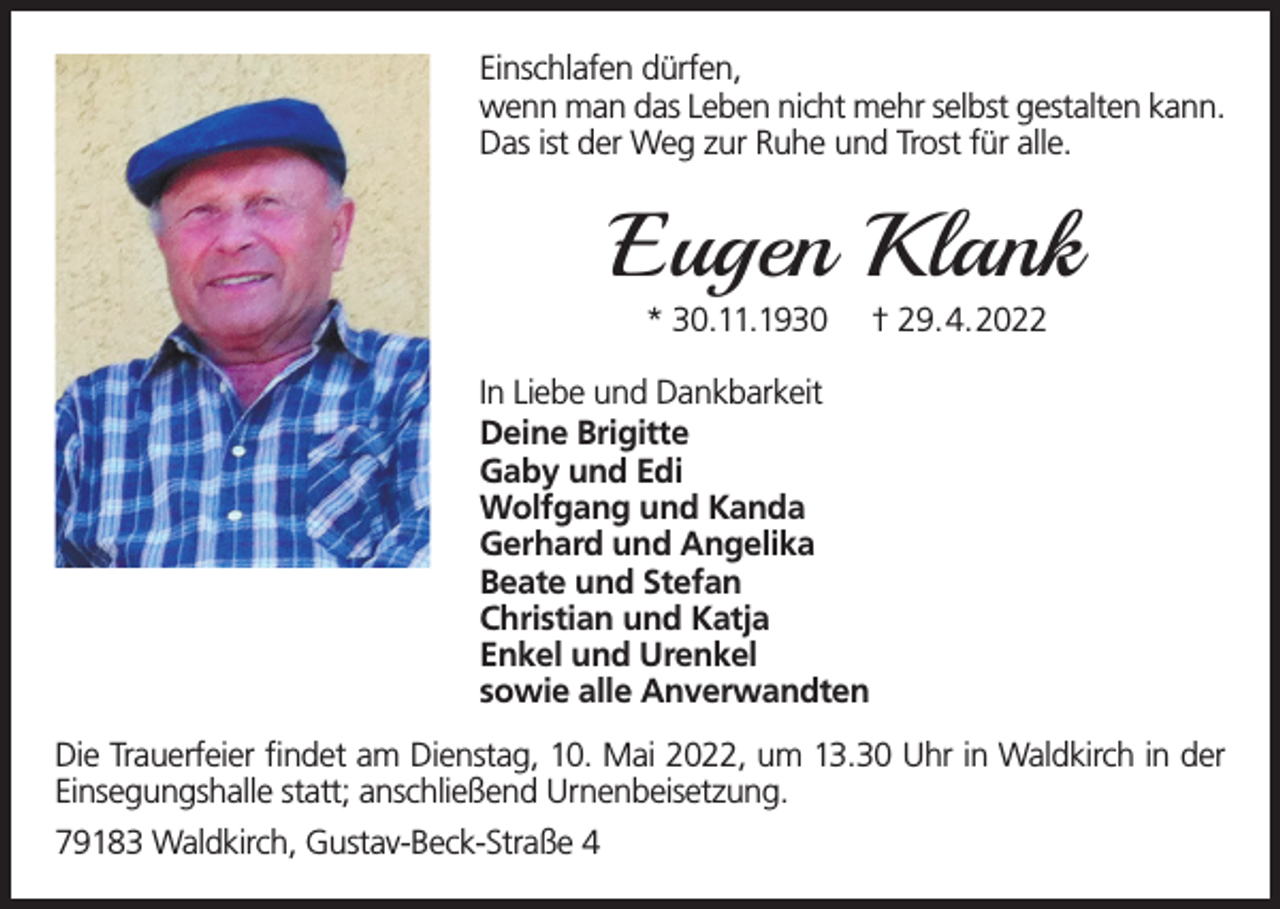 <p>Einschlafen dürfen,<br />wenn man das Leben nicht mehr selbst gestalten kann.<br />Das ist der Weg zur Ruhe und Trost für alle.</p><p>Eugen Klank<br />* 30.11.1930</p><p>† 29.4.2022</p><p>In Liebe und Dankbarkeit<br />Deine Brigitte<br />Gaby und Edi<br />Wolfgang und Kanda<br />Gerhard und Angelika<br />Beate und Stefan<br />Christian und Katja<br />Enkel und Urenkel<br />sowie alle Anverwandten<br />Die Trauerfeier findet am Dienstag, 10. Mai 2022, um 13.30 Uhr in Waldkirch in der<br />Einsegungshalle statt; anschließend Urnenbeisetzung.<br />79183 Waldkirch, Gustav-Beck-Straße 4</p>