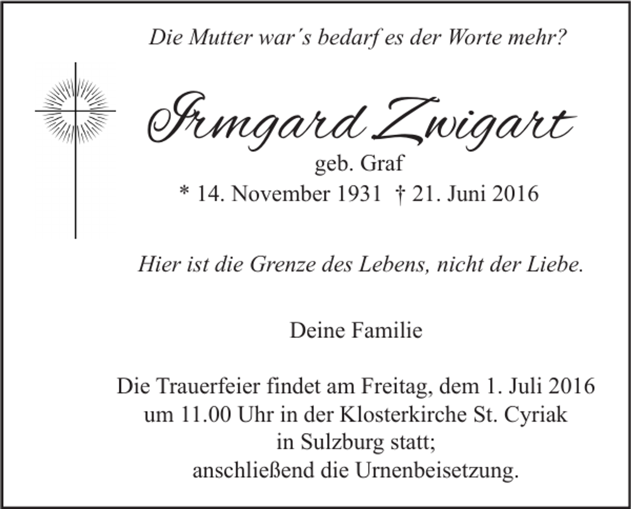 <p>Die Mutter war´s bedarf es der Worte mehr?</p><p>Irmgard Zwigart<br />geb. Graf<br />* 14. November 1931 † 21. Juni 2016</p><p>Hier ist die Grenze des Lebens, nicht der Liebe.<br />Deine Familie<br />Die Trauerfeier findet am Freitag, dem 1. Juli 2016<br />um 11.00 Uhr in der Klosterkirche St. Cyriak<br />in Sulzburg statt;<br />anschließend die Urnenbeisetzung.</p>