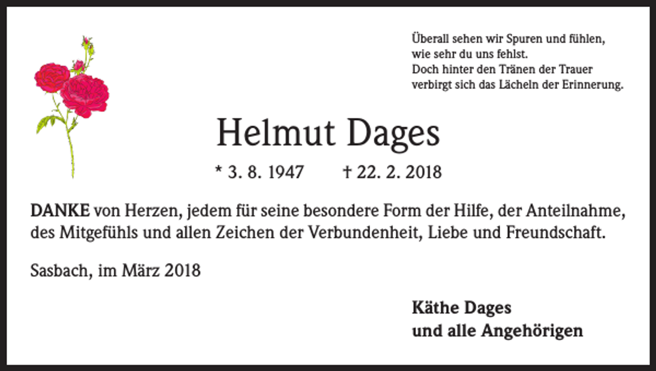 <p>Überall sehen wir Spuren und fühlen,<br />wie sehr du uns fehlst.<br />Doch hinter den Tränen der Trauer<br />verbirgt sich das Lächeln der Erinnerung.</p><p>Helmut Dages<br />* 3. 8. 1947 † 22. 2. 2018<br />DANKE von Herzen, jedem für seine besondere Form der Hilfe, der ­Anteilnahme,<br />des Mitgefühls und allen Zeichen der Verbundenheit, ­Liebe und Freundschaft.<br />Sasbach, im März 2018<br />Käthe Dages<br />und alle Angehörigen</p>