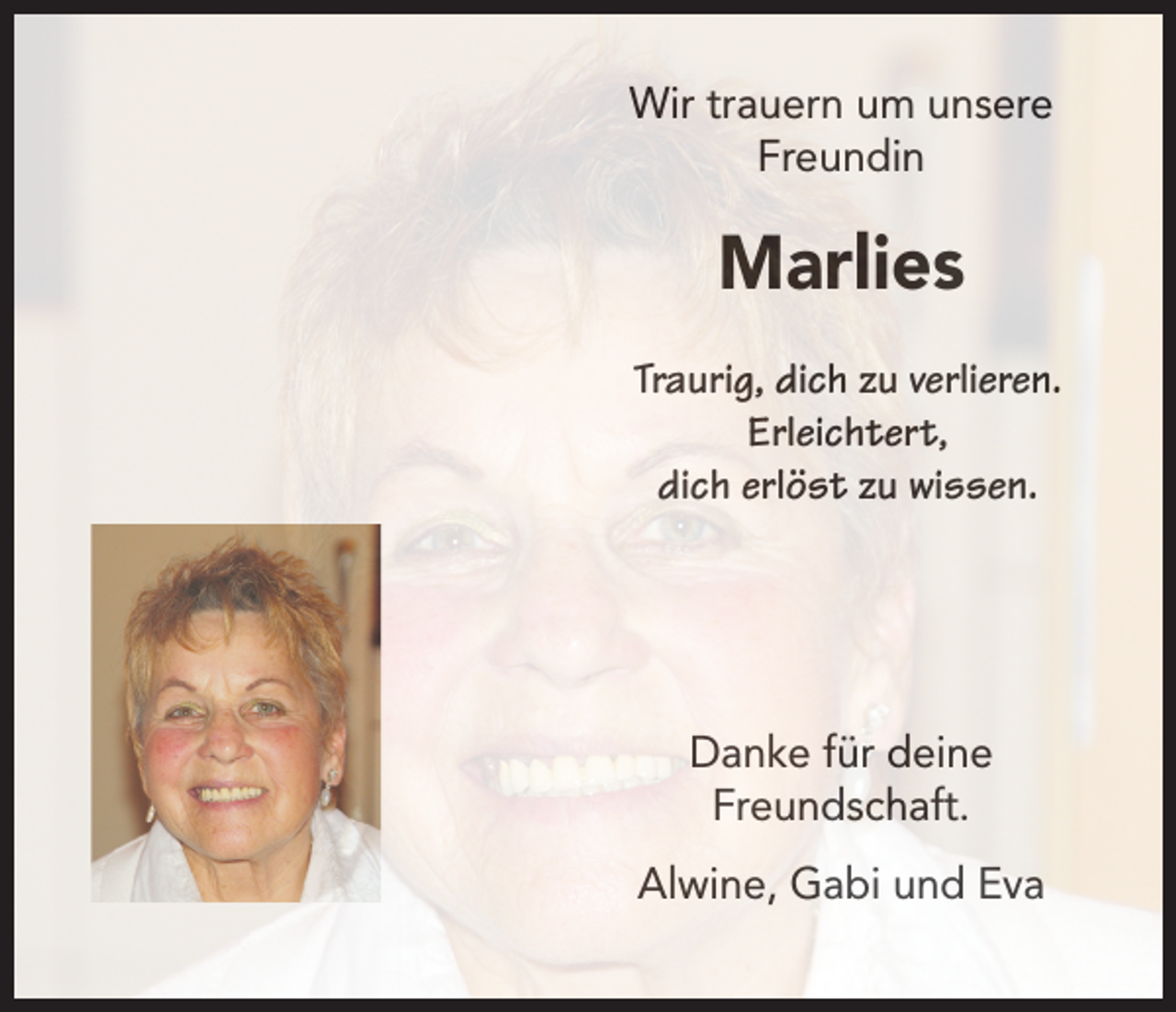 <p>Wir trauern um unsere<br />Freundin</p><p>Marlies<br />Traurig, dich zu verlieren.<br />Erleichtert,<br />dich erlöst zu wissen.</p><p>Danke für deine<br />Freundschaft.<br />Alwine, Gabi und Eva</p>