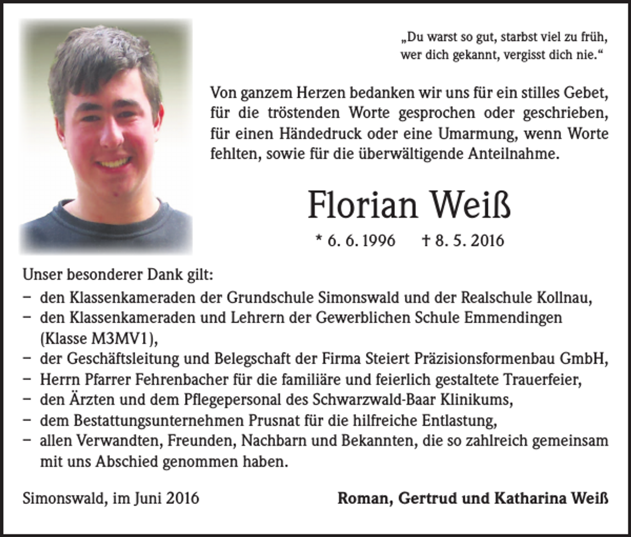 <p>„Du warst so gut, starbst viel zu früh,<br />wer dich gekannt, vergisst dich nie.“</p><p>Von ganzem Herzen bedanken wir uns für ein stilles ­Gebet,<br />für die tröstenden Worte gesprochen oder ­geschrieben,<br />für einen Händedruck oder eine ­Umarmung, wenn Worte<br />fehlten, sowie für die überwältigende Anteilnahme.</p><p>Florian Weiß<br />* 6. 6. 1996 † 8. 5. 2016<br />Unser besonderer Dank gilt:<br />– den Klassenkameraden der Grundschule Simonswald und der Realschule Kollnau,<br />– den Klassenkameraden und Lehrern der Gewerblichen Schule Emmendingen<br />(Klasse M3MV1),<br />– der Geschäftsleitung und Belegschaft der Firma Steiert Präzisionsformenbau GmbH,<br />– Herrn Pfarrer Fehrenbacher für die familiäre und feierlich gestaltete Trauerfeier,<br />– den Ärzten und dem Pflegepersonal des Schwarzwald-Baar Klinikums,<br />– dem Bestattungsunternehmen Prusnat für die hilfreiche Entlastung,<br />– allen Verwandten, Freunden, Nachbarn und Bekannten, die so zahlreich gemeinsam<br />mit uns Abschied genommen haben.<br />Simonswald, im Juni 2016</p><p>Roman, Gertrud und Katharina Weiß</p>