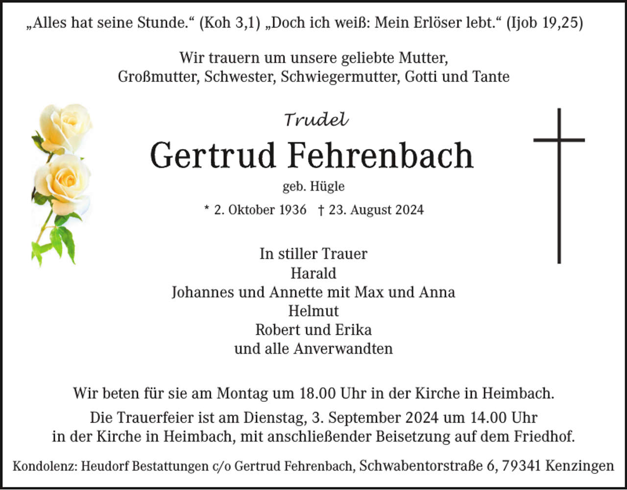 <p>„Alles hat seine Stunde.“ (Koh 3,1) „Doch ich weiß: Mein Erlöser lebt.“ (Ijob 19,25)<br />Wir trauern um unsere geliebte Mutter,<br />Großmutter, Schwester, Schwiegermutter, Gotti und Tante<br />Trudel</p><p>geb. Hügle<br />* 2. Oktober 1936 † 23. August 2024</p><p>In stiller Trauer<br />Harald<br />Johannes und Annette mit Max und Anna<br />Helmut<br />Robert und Erika<br />und alle Anverwandten<br />Wir beten für sie am Montag um 18.00 Uhr in der Kirche in Heimbach.<br />Die Trauerfeier ist am Dienstag, 3. September 2024 um 14.00 Uhr<br />in der Kirche in Heimbach, mit anschließender Beisetzung auf dem Friedhof.<br />Kondolenz: Heudorf Bestattungen c/o Gertrud Fehrenbach, Schwabentorstraße 6, 79341 Kenzingen</p>