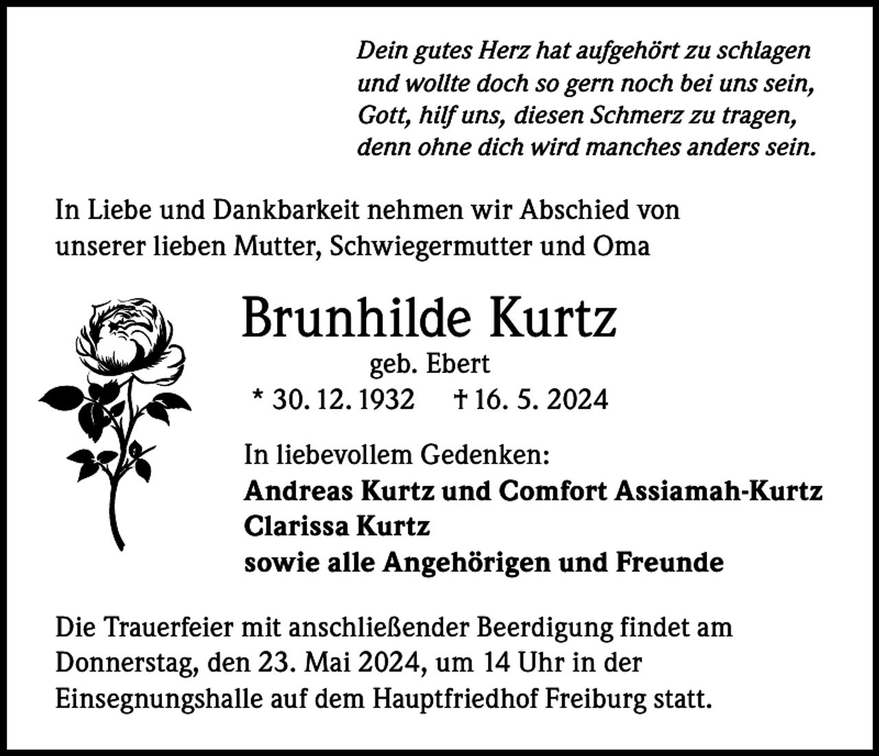 <p>Dein gutes Herz hat aufgehört zu schlagen<br />und wollte doch so gern noch bei uns sein,<br />Gott, hilf uns, diesen Schmerz zu tragen,<br />denn ohne dich wird manches anders sein.</p><p>In Liebe und Dankbarkeit nehmen wir Abschied von<br />unserer lieben Mutter, Schwiegermutter und Oma</p><p>Brunhilde Kurtz<br />geb. Ebert<br />* 30. 12. 1932 † 16. 5. 2024</p><p>In liebevollem Gedenken:<br />Andreas Kurtz und Comfort Assiamah-Kurtz<br />Clarissa Kurtz<br />sowie alle Angehörigen und Freunde<br />Die Trauerfeier mit anschließender Beerdigung findet am<br />Donnerstag, den 23. Mai 2024, um 14 Uhr in der<br />Einsegnungshalle auf dem Hauptfriedhof Freiburg statt.</p>
