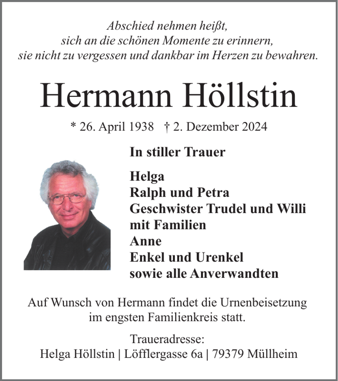 <p>Abschied nehmen heißt,<br />sich an die schönen Momente zu erinnern,<br />sie nicht zu vergessen und dankbar im Herzen zu bewahren.</p><p>Hermann Höllstin<br />* 26. April 1938 † 2. Dezember 2024</p><p>In stiller Trauer<br />Helga<br />Ralph und Petra<br />Geschwister Trudel und Willi<br />mit Familien<br />Anne<br />Enkel und Urenkel<br />sowie alle Anverwandten<br />Auf Wunsch von Hermann findet die Urnenbeisetzung<br />im engsten Familienkreis statt.<br />Traueradresse:<br />Helga Höllstin | Löfflergasse 6a | 79379 Müllheim</p>