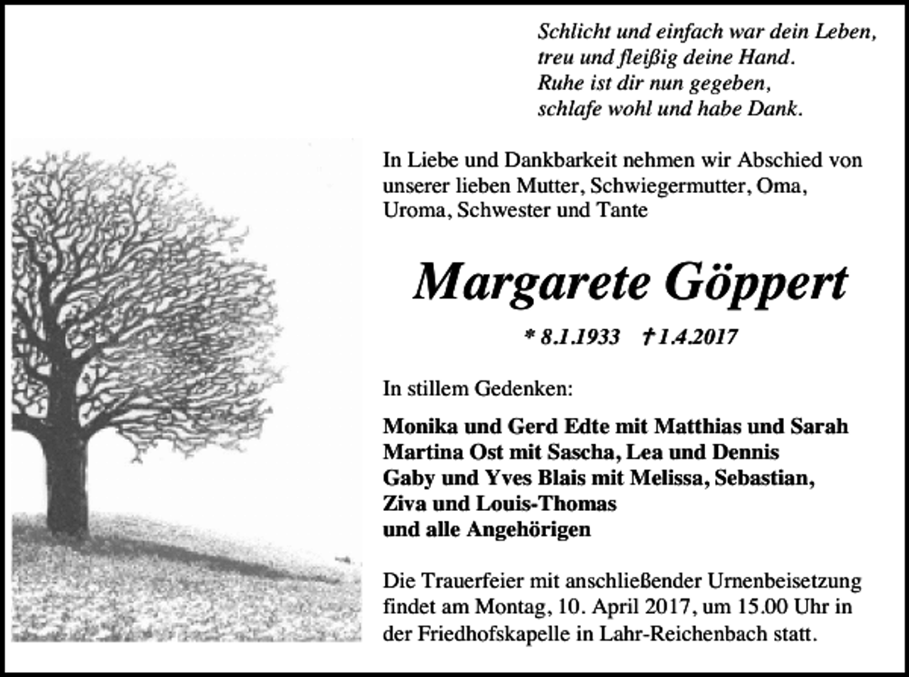 <p>Schlicht und einfach war dein Leben,<br />treu und fleißig deine Hand.<br />Ruhe ist dir nun gegeben,<br />schlafe wohl und habe Dank.<br />In Liebe und Dankbarkeit nehmen wir Abschied von<br />unserer lieben Mutter, Schwiegermutter, Oma,<br />Uroma, Schwester und Tante</p><p>Margarete Göppert<br />* 8.1.1933 � 1.4.2017<br />In stillem Gedenken:<br />Monika und Gerd Edte mit Matthias und Sarah<br />Martina Ost mit Sascha, Lea und Dennis<br />Gaby und Yves Blais mit Melissa, Sebastian,<br />Ziva und Louis-Thomas<br />und alle Angehörigen<br />Die Trauerfeier mit anschließender Urnenbeisetzung<br />findet am Montag, 10. April 2017, um 15.00 Uhr in<br />der Friedhofskapelle in Lahr-Reichenbach statt.</p>
