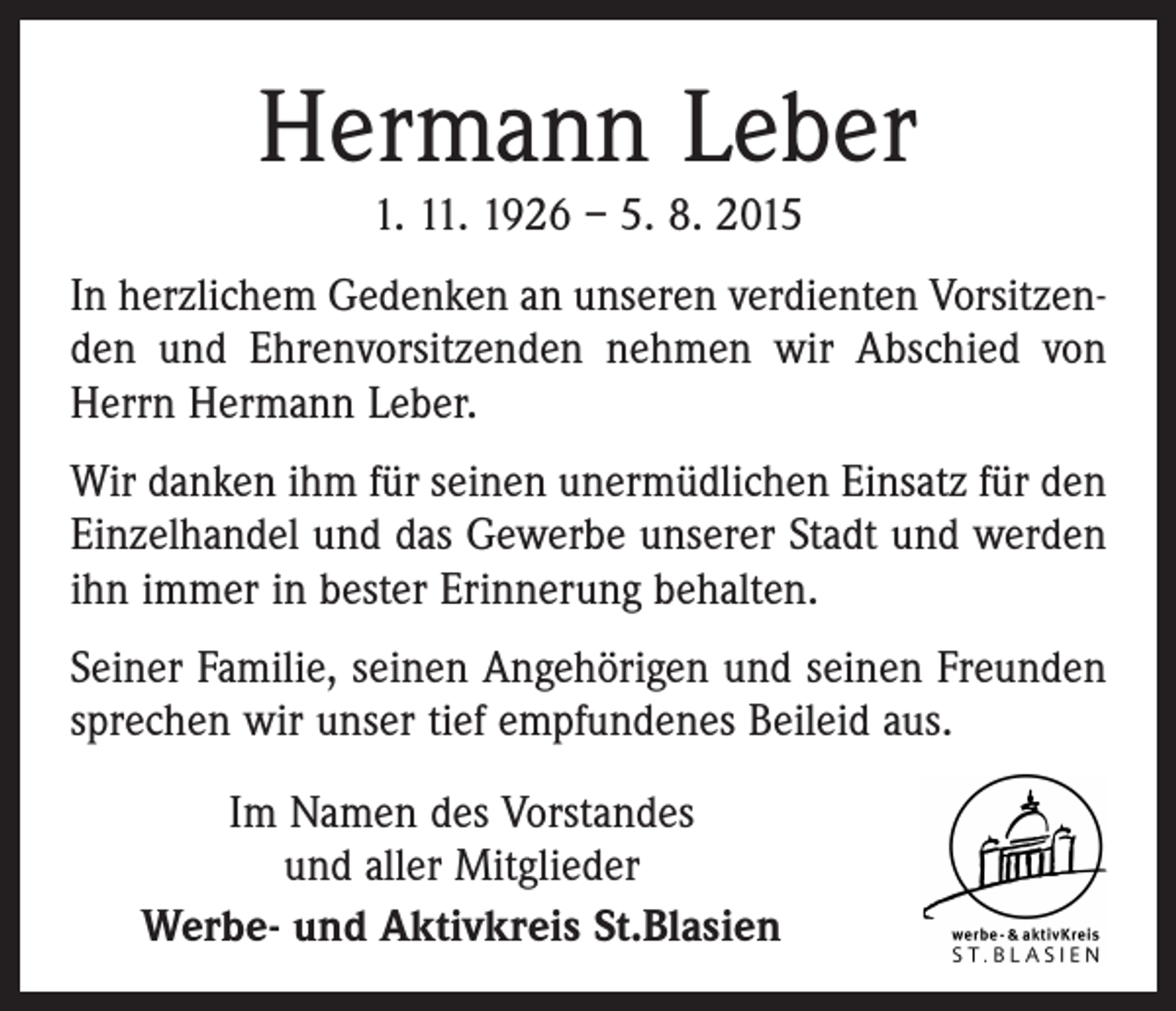 <p>Hermann Leber<br />1. 11. 1926 – 5. 8. 2015</p><p>In herzlichem Gedenken an unseren verdienten Vorsitzenden und Ehrenvorsitzenden nehmen wir Abschied von<br />Herrn Hermann Leber.<br />Wir danken ihm für seinen unermüdlichen Einsatz für den<br />Einzelhandel und das Gewerbe unserer Stadt und werden<br />ihn immer in bester Erinnerung behalten.<br />Seiner Familie, seinen Angehörigen und seinen Freunden<br />sprechen wir unser tief empfundenes Beileid aus.<br />Im Namen des Vorstandes<br />und aller Mitglieder<br />Werbe- und Aktivkreis St.Blasien</p>