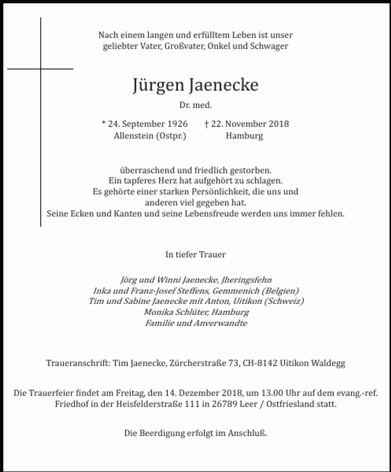 <p>Nach einem langen und erfülltem Leben ist unser<br />geliebter Vater, Großvater, Onkel und Schwager</p><p>Jürgen Jaenecke<br />Dr. med.<br />* 24. September 1926<br />Allenstein (Ostpr.)</p><p>† 22. November 2018<br />Hamburg</p><p>überraschend und friedlich gestorben.<br />Ein tapferes Herz hat aufgehört zu schlagen.<br />Es gehörte einer starken Persönlichkeit, die uns und<br />anderen viel gegeben hat.<br />Seine Ecken und Kanten und seine Lebensfreude werden uns immer fehlen.</p><p>In tiefer Trauer</p><p>Jörg und Winni Jaenecke, Jheringsfehn<br />Inka und Franz­Josef Steffens, Gemmenich (Belgien)<br />Tim und Sabine Jaenecke mit Anton, Uitikon (Schweiz)<br />Monika Schlüter, Hamburg<br />Familie und Anverwandte</p><p>Traueranschrift: Tim Jaenecke, Zürcherstraße 73, CH­8142 Uitikon Waldegg<br />Die Trauerfeier �indet am Freitag, den 14. Dezember 2018, um 13.00 Uhr auf dem evang.­ref.<br />Friedhof in der Heisfelderstraße 111 in 26789 Leer / Ostfriesland statt.<br />Die Beerdigung erfolgt im Anschluß.</p>
