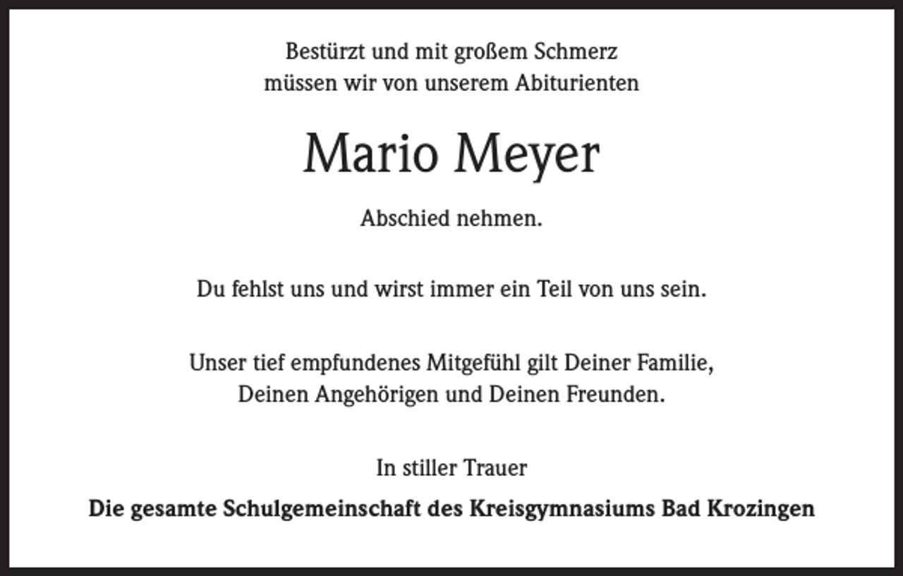 <p>Bestürzt und mit großem Schmerz<br />müssen wir von unserem Abiturienten</p><p>Mario Meyer<br />Abschied nehmen.<br />Du fehlst uns und wirst immer ein Teil von uns sein.<br />Unser tief empfundenes Mitgefühl gilt Deiner Familie,<br />Deinen Angehörigen und Deinen Freunden.<br />In stiller Trauer<br />Die gesamte Schulgemeinschaft des Kreisgymnasiums Bad Krozingen</p>