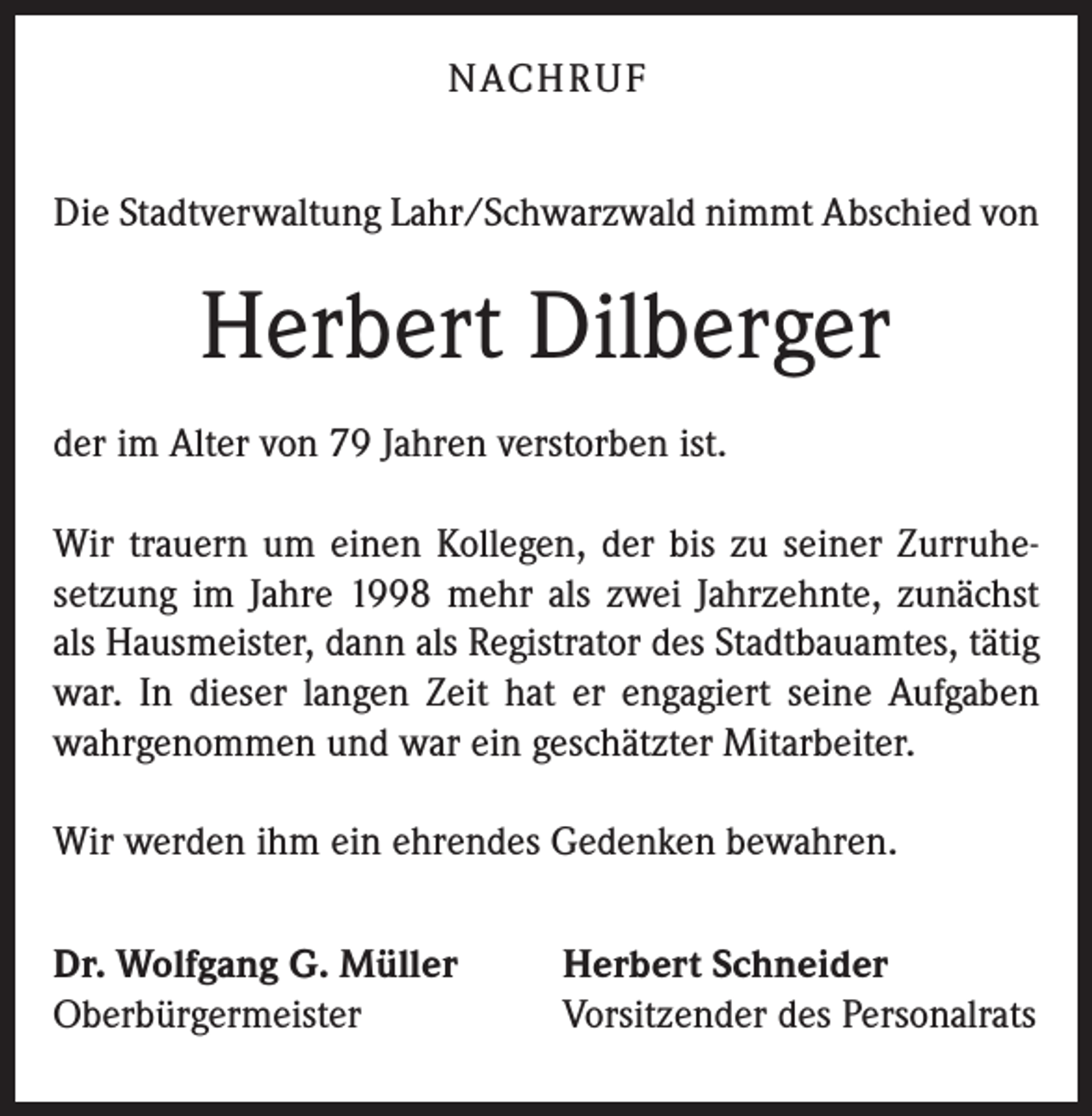 <p>NACHRUF<br />Die Stadtverwaltung Lahr/Schwarzwald nimmt Abschied von</p><p>Herbert Dilberger<br />der im Alter von 79 Jahren verstorben ist.<br />Wir trauern um einen Kollegen, der bis zu seiner Zurruhesetzung im Jahre 1998 mehr als zwei Jahrzehnte, zunächst<br />als Hausmeister, dann als Registrator des Stadtbauamtes, tätig<br />war. In dieser langen Zeit hat er engagiert seine Aufgaben<br />wahrgenommen und war ein geschätzter Mitarbeiter.<br />Wir werden ihm ein ehrendes Gedenken bewahren.<br />Dr. Wolfgang G. Müller<br />Oberbürgermeister</p><p>Herbert Schneider<br />Vorsitzender des Personalrats</p>