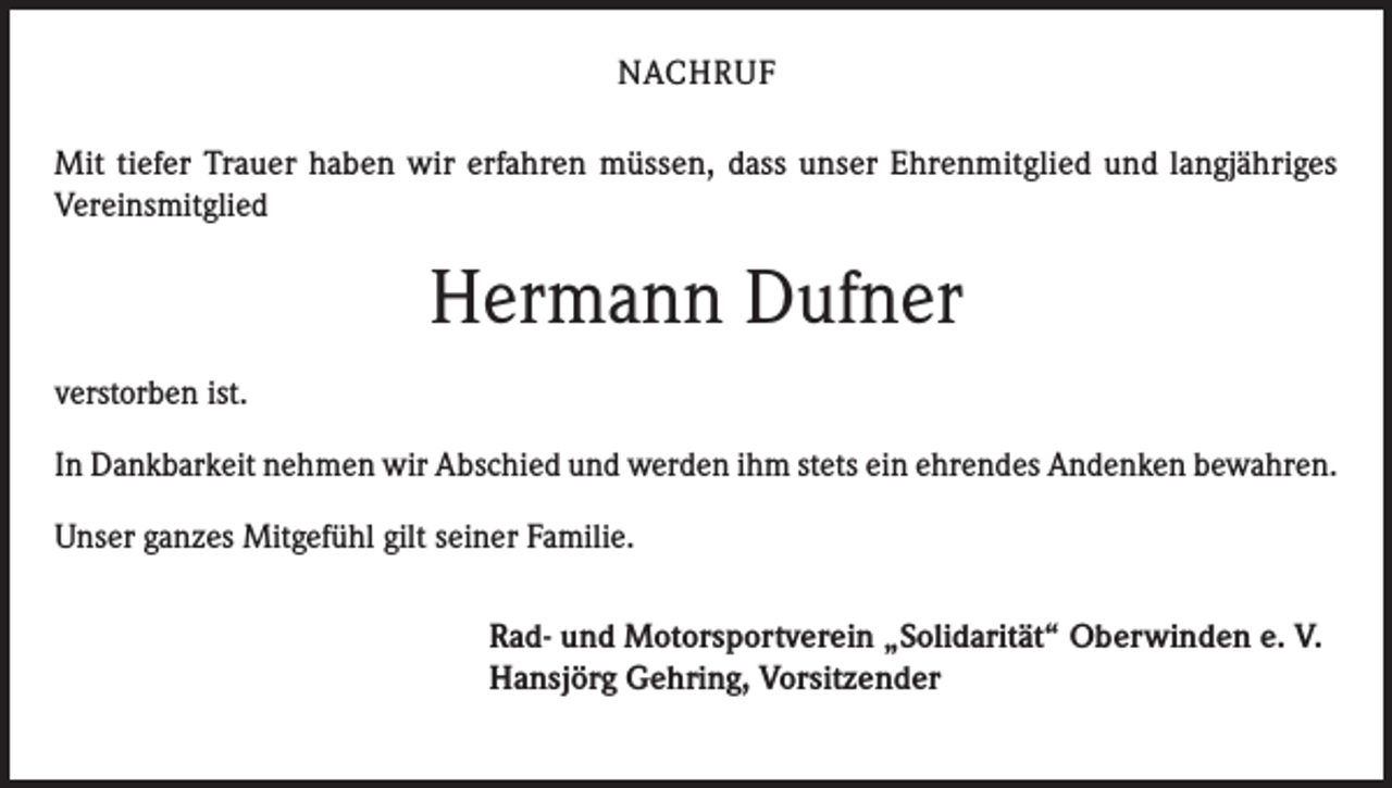 <p>NACHRUF<br />Mit tiefer Trauer haben wir erfahren müssen, dass unser Ehrenmitglied und langjähriges<br />Vereinsmitglied</p><p>Hermann Dufner<br />verstorben ist.<br />In Dankbarkeit nehmen wir Abschied und werden ihm stets ein ehrendes Andenken bewahren.<br />Unser ganzes Mitgefühl gilt seiner Familie.<br />Rad- und Motorsportverein „Solidarität“ Oberwinden e. V.<br />Hansjörg Gehring, Vorsitzender</p>