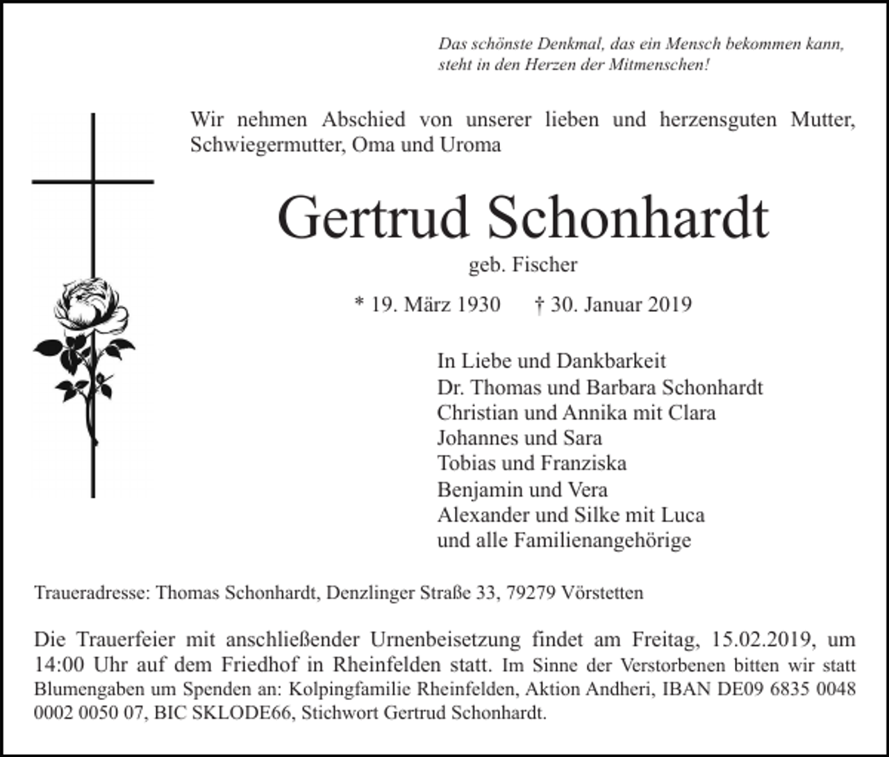 <p>Das schönste Denkmal, das ein Mensch bekommen kann,<br />steht in den Herzen der Mitmenschen!</p><p>Wir nehmen Abschied von unserer lieben und herzensguten Mutter,<br />Schwiegermutter, Oma und Uroma</p><p>Gertrud Schonhardt<br />geb. Fischer<br />* 19. März 1930</p><p>† 30. Januar 2019</p><p>In Liebe und Dankbarkeit<br />Dr. Thomas und Barbara Schonhardt<br />Christian und Annika mit Clara<br />Johannes und Sara<br />Tobias und Franziska<br />Benjamin und Vera<br />Alexander und Silke mit Luca<br />und alle Familienangehörige<br />Traueradresse: Thomas Schonhardt, Denzlinger Straße 33, 79279 Vörstetten</p><p>Die Trauerfeier mit anschließender Urnenbeisetzung findet am Freitag, 15.02.2019, um<br />14:00 Uhr auf dem Friedhof in Rheinfelden statt. Im Sinne der Verstorbenen bitten wir statt<br />Blumengaben um Spenden an: Kolpingfamilie Rheinfelden, Aktion Andheri, IBAN DE09 6835 0048<br />0002 0057, BIC SKLODE66, Stichwort Gertrud Schonhardt.</p>