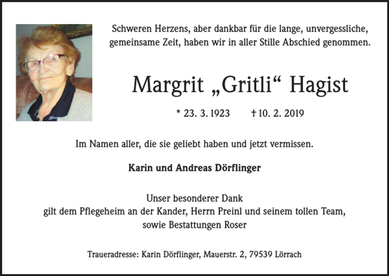 <p>Schweren Herzens, aber dankbar für die lange, unvergessliche,<br />gemeinsame Zeit, haben wir in aller Stille Abschied genommen.</p><p>Margrit „Gritli“ Hagist<br />* 23. 3. 1923 † 10. 2. 2019<br />Im Namen aller, die sie geliebt haben und jetzt vermissen.<br />Karin und Andreas Dörflinger<br />Unser besonderer Dank<br />gilt dem Pflegeheim an der Kander, Herrn Preinl und seinem tollen Team,<br />sowie Bestattungen Roser<br />Traueradresse: Karin Dörflinger, Mauerstr. 2, 79539 Lörrach</p>