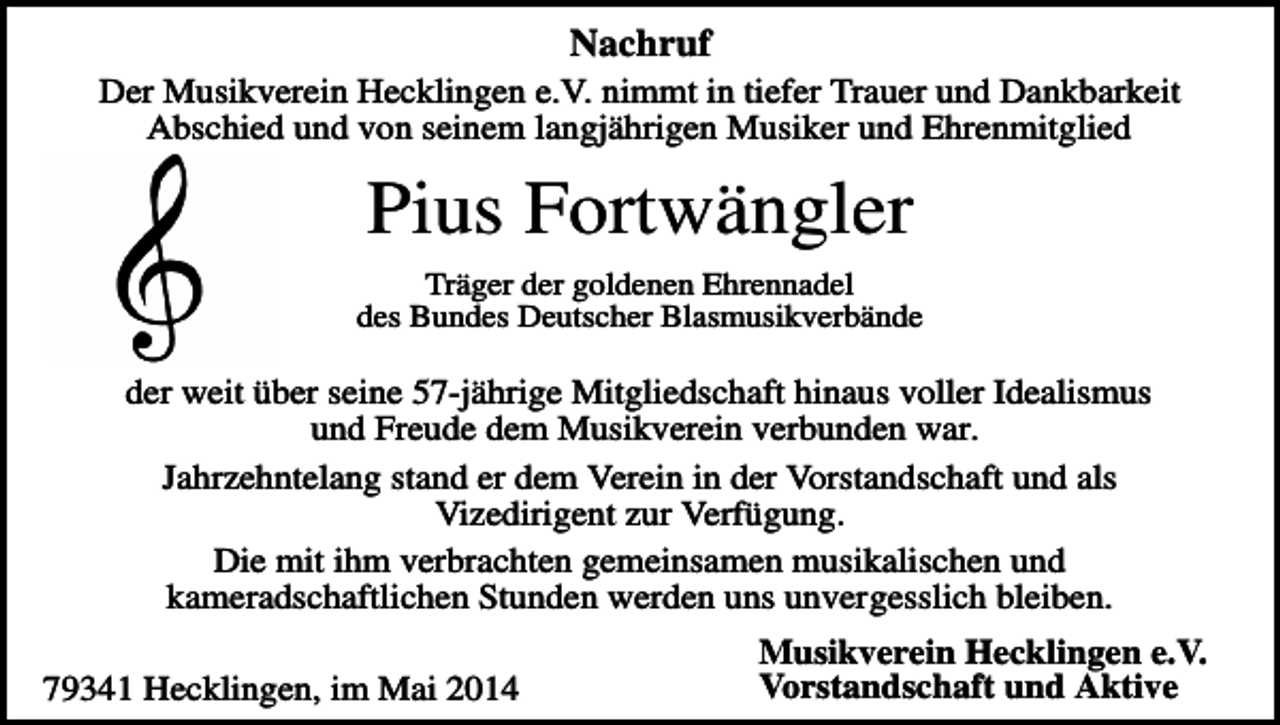 <p>Nachruf<br />Der Musikverein Hecklingen e.V. nimmt in tiefer Trauer und Dankbarkeit<br />Abschied und von seinem langjährigen Musiker und Ehrenmitglied</p><p>Pius Fortwängler<br />Träger der goldenen Ehrennadel<br />des Bundes Deutscher Blasmusikverbände</p><p>der weit über seine 57-jährige Mitgliedschaft hinaus voller Idealismus<br />und Freude dem Musikverein verbunden war.<br />Jahrzehntelang stand er dem Verein in der Vorstandschaft und als<br />Vizedirigent zur Verfügung.<br />Die mit ihm verbrachten gemeinsamen musikalischen und<br />kameradschaftlichen Stunden werden uns unvergesslich bleiben.<br />79341 Hecklingen, im Mai 2014</p><p>Musikverein Hecklingen e.V.<br />Vorstandschaft und Aktive</p>