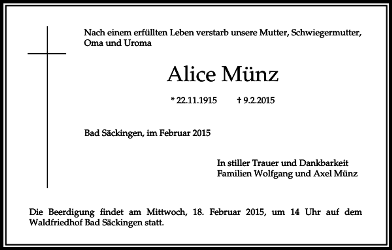 <p>Nach einem erfüllten Leben verstarb unsere Mutter, Schwiegermutter,<br />Oma und Uroma</p><p>Alice Münz<br />* 22.11.1915</p><p>† 9.2.2015</p><p>Bad Säckingen, im Februar 2015<br />In stiller Trauer und Dankbarkeit<br />Familien Wolfgang und Axel Münz</p><p>Die Beerdigung findet am Mittwoch, 18. Februar 2015, um 14 Uhr auf dem<br />Waldfriedhof Bad Säckingen statt.</p>