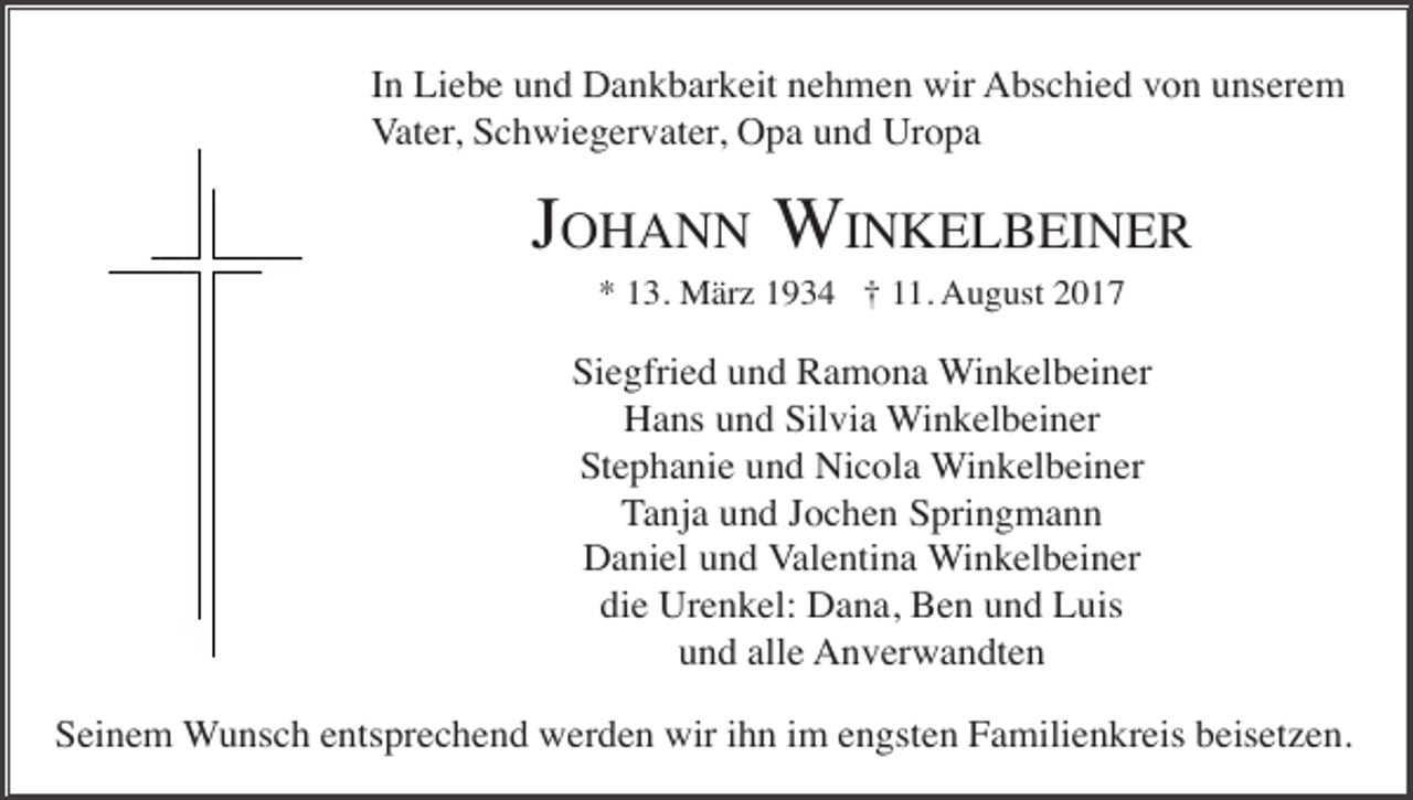 <p>In Liebe und Dankbarkeit nehmen wir Abschied von unserem<br />Vater, Schwiegervater, Opa und Uropa</p><p>JOHANN WINKELBEINER<br />* 13. März 1934 † 11. August 2017</p><p>Siegfried und Ramona Winkelbeiner<br />Hans und Silvia Winkelbeiner<br />Stephanie und Nicola Winkelbeiner<br />Tanja und Jochen Springmann<br />Daniel und Valentina Winkelbeiner<br />die Urenkel: Dana, Ben und Luis<br />und alle Anverwandten<br />Seinem Wunsch entsprechend werden wir ihn im engsten Familienkreis beisetzen.</p>