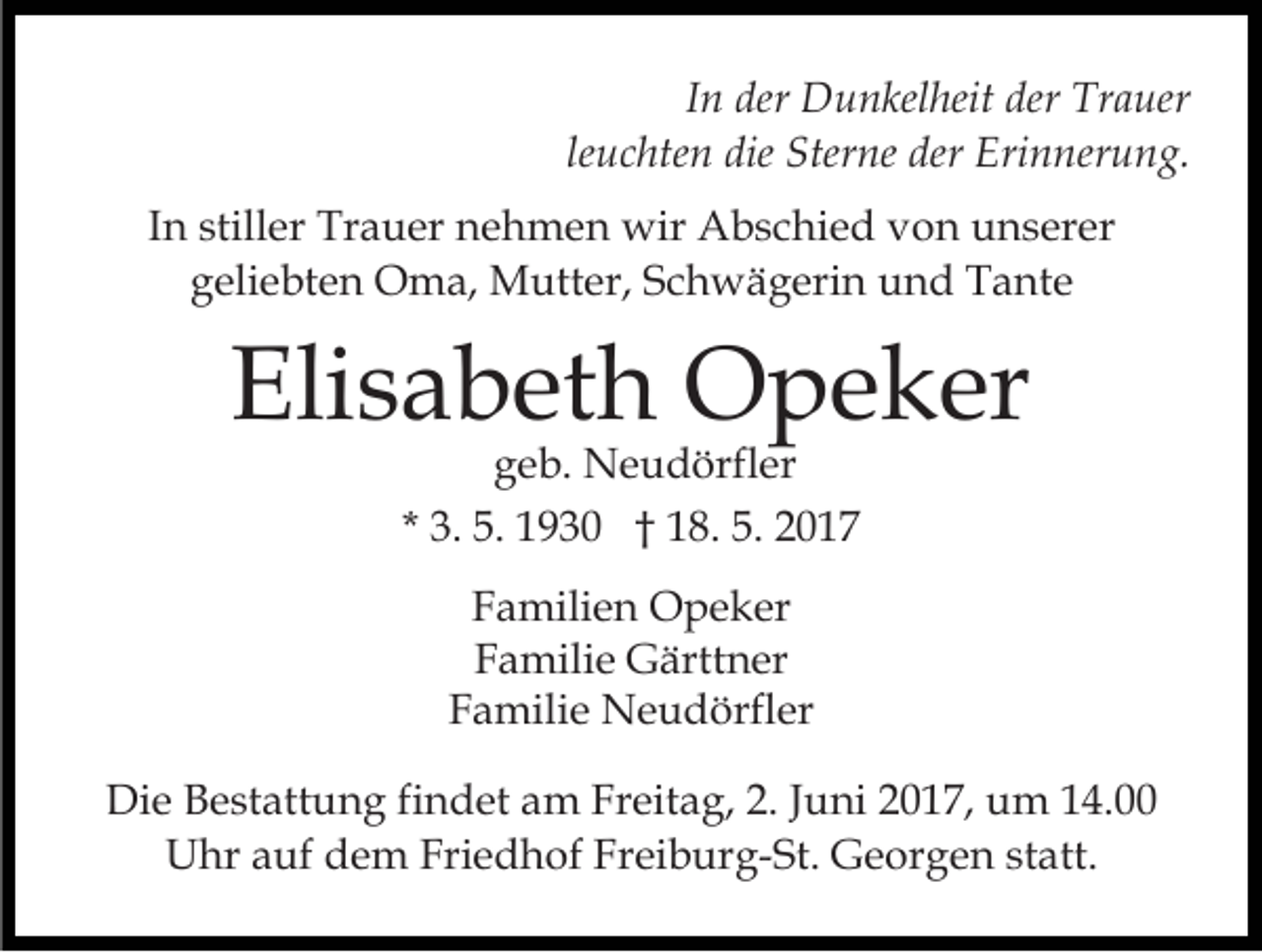 <p>I n der<br />der Dunkelheit<br />D u n kel heit der<br />der Trauer<br />Tr auer<br />In<br />le u c hte n die<br />die Sterne<br />Ster ne der<br />der Erinnerung.<br />Eri n ner u n g.<br />leuchten<br />IInn stiller<br />still er Trauer<br />Tr a u er nehmen<br />n e h m en wir<br />wir Abschied<br />A b s c hi e d vvon<br />o n unserer<br />u n s er er<br />g eli e bt e n Oma,<br />O m a, Mutter,<br />M utt er , Schwägerin<br />S c h w ä g eri n und<br />u n d Tante<br />T a nte<br />geliebten</p><p>Elisabeth<br />Eli<br />s a b et h Opeker<br />O p e k er<br />ggeb.<br />e b. Neudörfler<br />N e u d örfl er<br />* 3.<br />3. 5.<br />5. 1930<br />1 9 3 0 †† 18.<br />1 8. 5.<br />5. 2017<br />2 0 17<br />F a mili e n Opeker<br />Familien<br />O p e k er<br />FFamilie<br />a mili e Gärttner<br />G ärtt n er<br />FFamilie<br />a mili e Neudörfler<br />N e u d örfl er<br />Die<br />Di<br />e BBestattung<br />e st att u n g fifindet<br />n d et aam<br />m FrFreitag,<br />eit a g, 2.2.J Juni<br />u ni 017,<br />0 1 7, uum<br />m 114.00<br />4.<br />UUhr<br />hr aauf<br />uf ddem<br />e m Fri<br />e d h of FFreiburg-St.<br />r ei b ur g- St. Georgen<br />G e or g e n statt.<br />st a tt.<br />Friedhof</p>