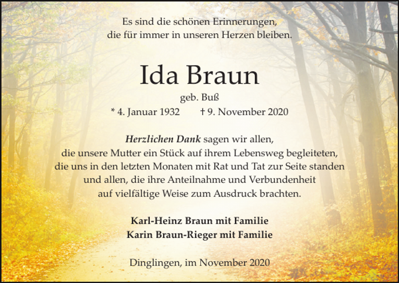 <p>Es sind die schönen Erinnerungen,<br />die für immer in unseren Herzen bleiben.</p><p>Ida Braun<br />* 4. Januar 1932</p><p>geb. Buß<br />† 9. November 2020</p><p>Herzlichen Dank sagen wir allen,<br />die unsere Mu�er ein Stück auf ihrem Lebensweg begleiteten,<br />die uns in den le�ten Monaten mit Rat und Tat zur Seite standen<br />und allen, die ihre Anteilnahme und Verbundenheit<br />auf vielfältige Weise zum Ausdruck brachten.<br />Karl-Heinz Braun mit Familie<br />Karin Braun-Rieger mit Familie<br />Dinglingen, im November 2020</p>