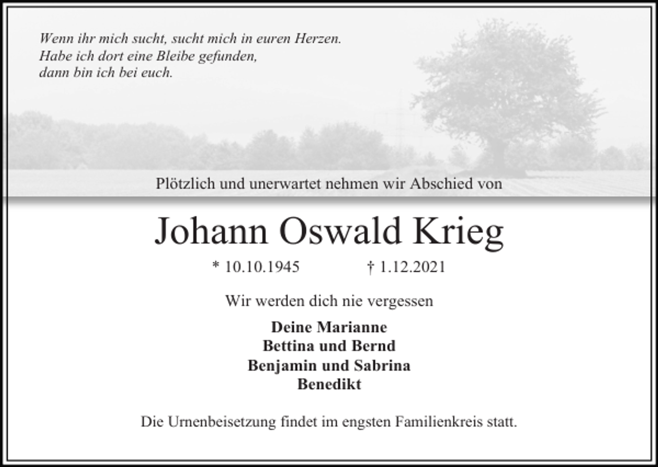 <p>Wenn ihr mich sucht, sucht mich in euren Herzen.<br />Habe ich dort eine Bleibe gefunden,<br />dann bin ich bei euch.</p><p>Plötzlich und unerwartet nehmen wir Abschied von</p><p>Johann Oswald Krieg<br />* 10.10.1945</p><p>† 1.12.2021</p><p>Wir werden dich nie vergessen<br />Deine Marianne<br />Bettina und Bernd<br />Benjamin und Sabrina<br />Benedikt<br />Die Urnenbeisetzung findet im engsten Familienkreis statt.</p>