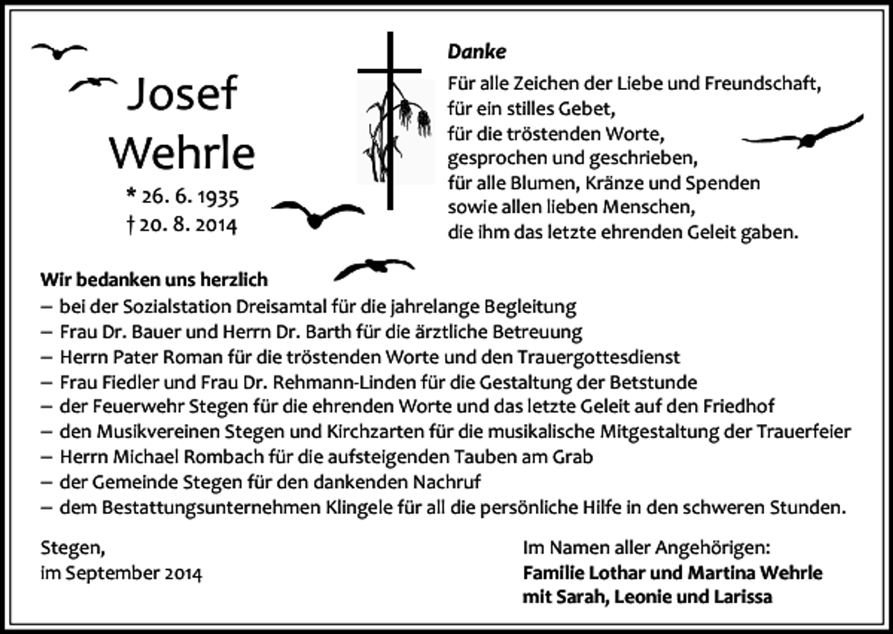 <p>Josef<br />Wehrle<br />* 26. 6. 1935<br />† 20. 8. 2014</p><p>Danke<br />Für alle Zeichen der Liebe und Freundschaft,<br />für ein stilles Gebet,<br />für die tröstenden Worte,<br />gesprochen und geschrieben,<br />für alle Blumen, Kränze und Spenden<br />sowie allen lieben Menschen,<br />die ihm das letzte ehrenden Geleit gaben.</p><p>Wir bedanken uns herzlich<br />− bei der Sozialstation Dreisamtal für die jahrelange Begleitung<br />− Frau Dr. Bauer und Herrn Dr. Barth für die ärztliche Betreuung<br />− Herrn Pater Roman für die tröstenden Worte und den Trauergottesdienst<br />− Frau Fiedler und Frau Dr. Rehmann-Linden für die Gestaltung der Betstunde<br />− der Feuerwehr Stegen für die ehrenden Worte und das letzte Geleit auf den Friedhof<br />− den Musikvereinen Stegen und Kirchzarten für die musikalische Mitgestaltung der Trauerfeier<br />− Herrn Michael Rombach für die aufsteigenden Tauben am Grab<br />− der Gemeinde Stegen für den dankenden Nachruf<br />− dem Bestattungsunternehmen Klingele für all die persönliche Hilfe in den schweren Stunden.<br />Stegen,<br />im September 2014</p><p>Im Namen aller Angehörigen:<br />Familie Lothar und Martina Wehrle<br />mit Sarah, Leonie und Larissa</p>