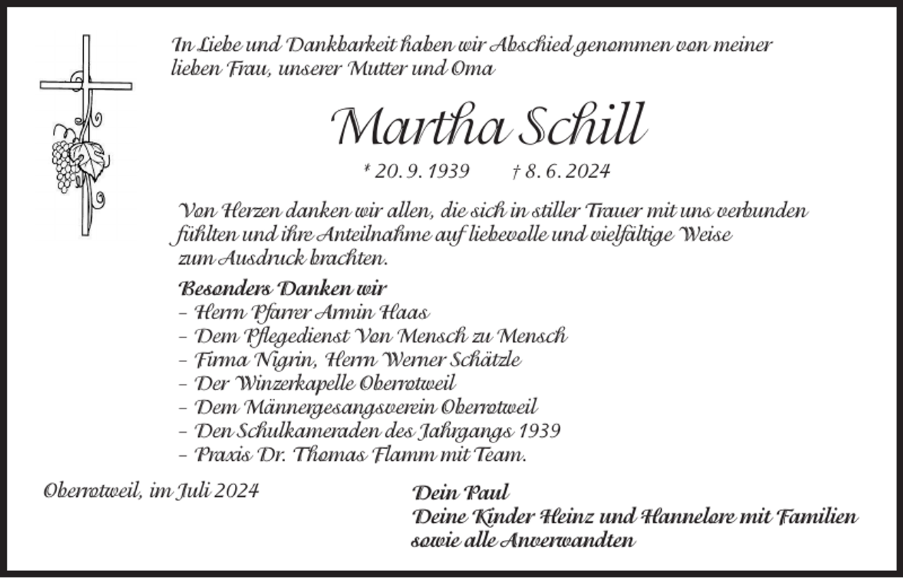<p>In Liebe und Dankbarkeit haben wir Abschied genommen von meiner<br />lieben Frau, unserer Mutter und Oma</p><p>Martha Schill<br />* 20. 9. 1939 † 8. 6. 2024</p><p>Von Herzen danken wir allen, die sich in stiller Trauer mit uns verbunden<br />fühlten und ihre Anteilnahme auf liebevolle und vielfältige Weise<br />zum Ausdruck brachten.<br />Besonders Danken wir<br />– Herrn Pfarrer Armin Haas<br />– Dem Pflegedienst Von Mensch zu Mensch<br />– Firma Nigrin, Herrn Werner Schätzle<br />– Der Winzerkapelle Oberrotweil<br />– Dem Männergesangsverein Oberrotweil<br />– Den Schulkameraden des Jahrgangs 1939<br />– Praxis Dr. Thomas Flamm mit Team.<br />Oberrotweil, im Juli 2024</p><p>Dein Paul<br />Deine Kinder Heinz und Hannelore mit Familien<br />sowie alle Anverwandten</p>