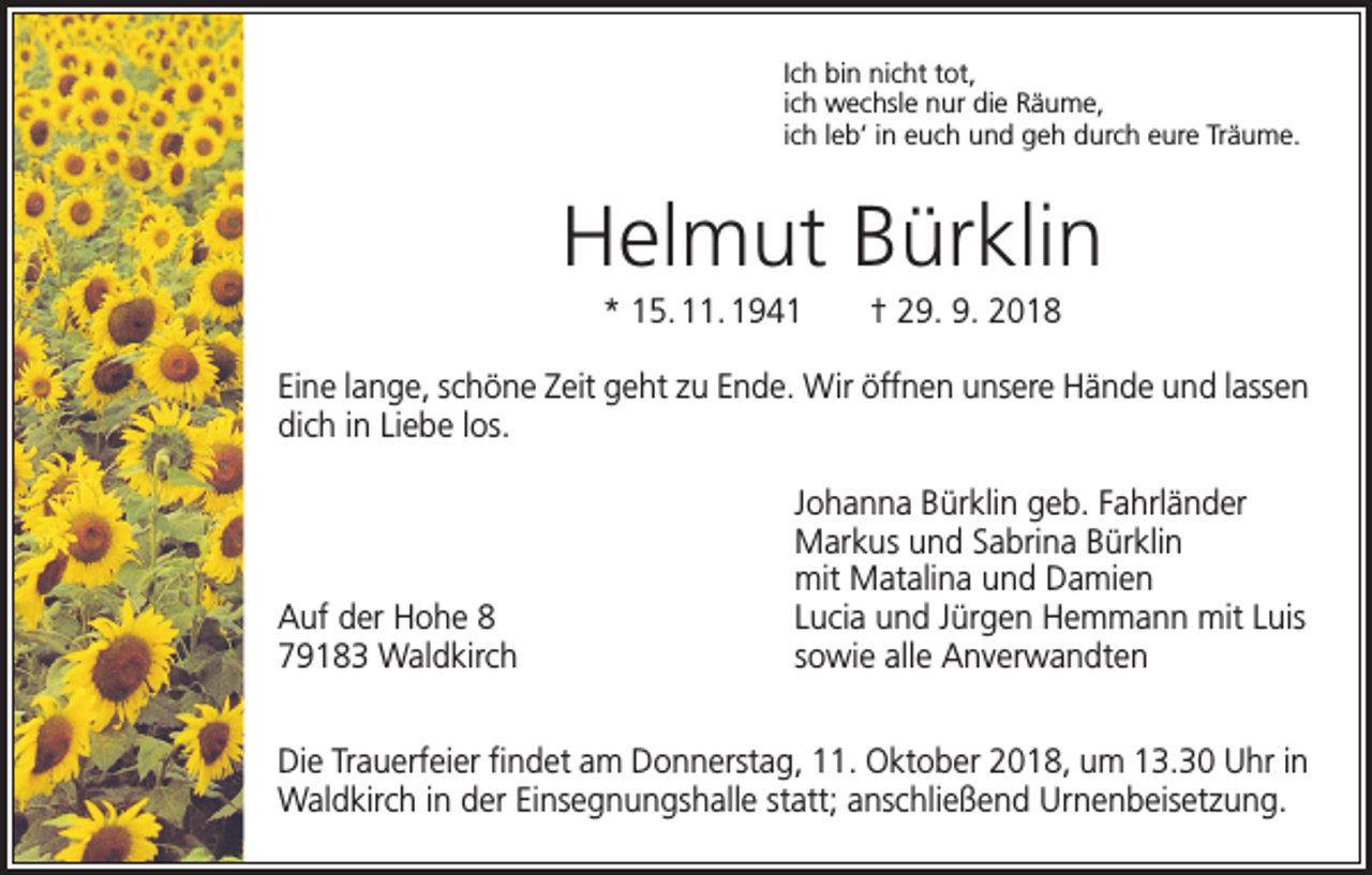 <p>Ich bin nicht tot,<br />ich wechsle nur die Räume,<br />ich leb‘ in euch und geh durch eure Träume.</p><p>Helmut Bürklin<br />* 15. 11. 1941 † 29. 9. 2018<br />Eine lange, schöne Zeit geht zu Ende. Wir öffnen unsere Hände und lassen<br />dich in Liebe los.</p><p>Auf der Hohe 8<br />79183 Waldkirch</p><p>Johanna Bürklin geb. Fahrländer<br />Markus und Sabrina Bürklin<br />mit Matalina und Damien<br />Lucia und Jürgen Hemmann mit Luis<br />sowie alle Anverwandten</p><p>Die Trauerfeier findet am Donnerstag, 11. Oktober 2018, um 13.30 Uhr in<br />Waldkirch in der Einsegnungshalle statt; anschließend Urnenbeisetzung.</p>