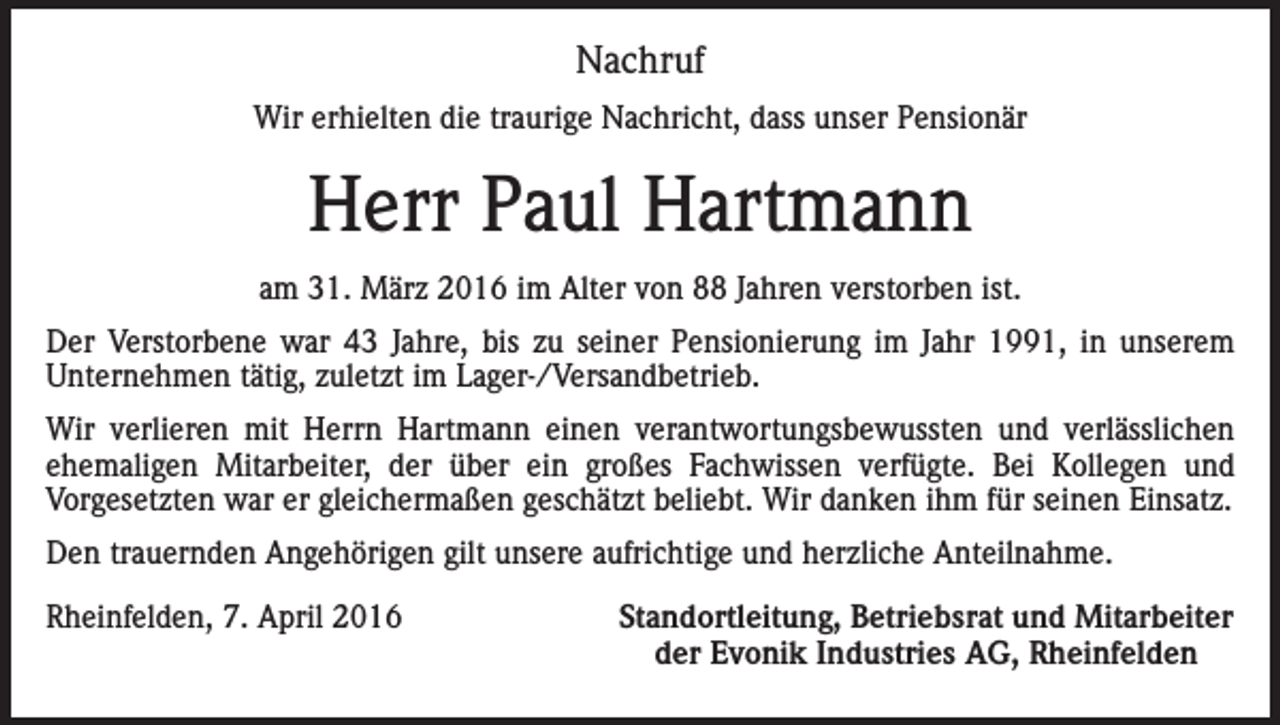 <p>Nachruf<br />Wir erhielten die traurige Nachricht, dass unser Pensionär</p><p>Herr Paul Hartmann<br />am 31. März 2016 im Alter von 88 Jahren verstorben ist.<br />Der Verstorbene war 43 Jahre, bis zu seiner Pensionierung im Jahr 1991, in unserem<br />Unternehmen tätig, zuletzt im Lager-/Versandbetrieb.<br />Wir verlieren mit Herrn Hartmann einen verantwortungsbewussten und verlässlichen<br />ehemaligen Mitarbeiter, der über ein großes Fachwissen verfügte. Bei Kollegen und<br />Vorgesetzten war er gleichermaßen geschätzt beliebt. Wir danken ihm für seinen Einsatz.<br />Den trauernden Angehörigen gilt unsere aufrichtige und herzliche Anteilnahme.<br />Rheinfelden, 7. April 2016</p><p>Standortleitung, Betriebsrat und Mitarbeiter<br />der Evonik Industries AG, Rheinfelden</p>