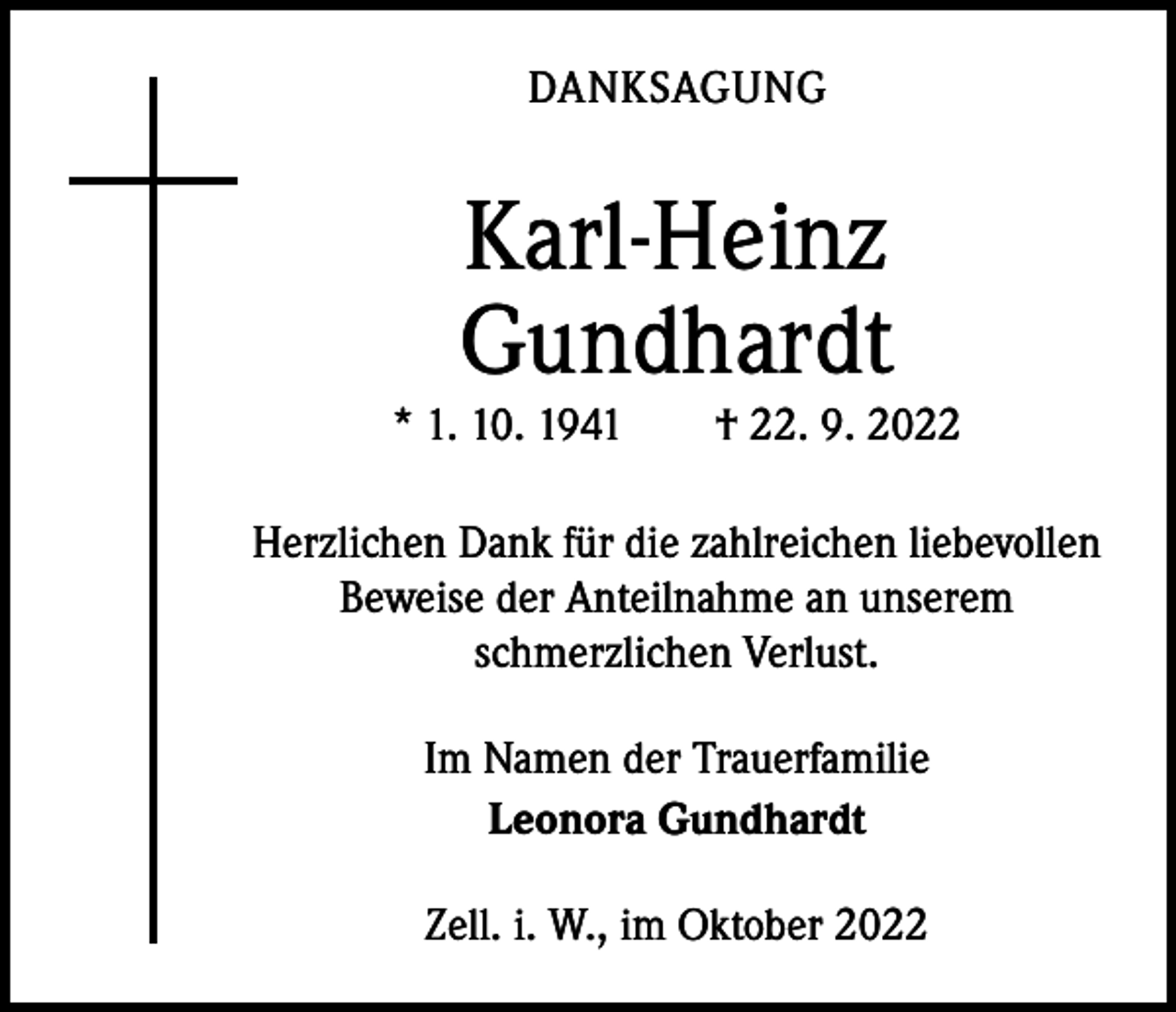 <p>DANKSAGUNG</p><p>Karl-Heinz<br />Gundhardt</p><p>* 1. 10. 1941 † 22. 9. 2022<br />Herzlichen Dank für die zahlreichen liebevollen<br />Beweise der Anteilnahme an unserem<br />­schmerzlichen Verlust.<br />Im Namen der Trauerfamilie<br />Leonora Gundhardt<br />Zell. i. W., im Oktober 2022</p>
