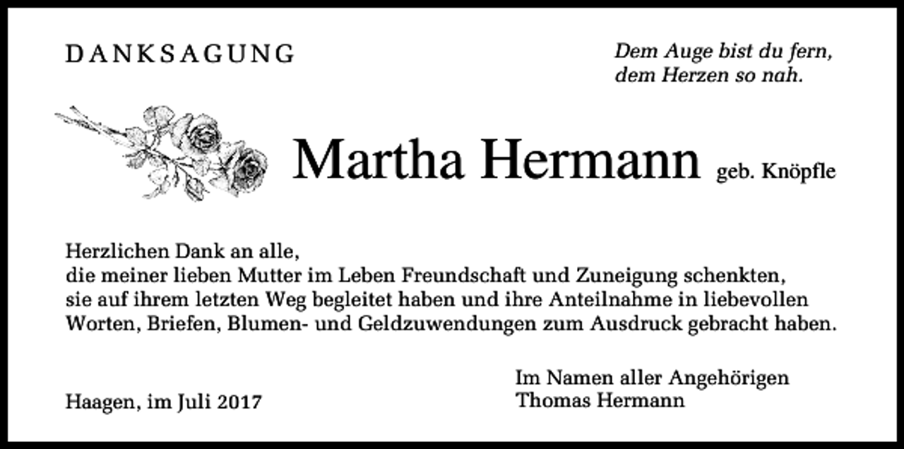 <p>DANKSAGUNG</p><p>Dem Auge bist du fern,<br />dem Herzen so nah.</p><p>Martha Hermann</p><p>geb. Knöpfle</p><p>Herzlichen Dank an alle,<br />die meiner lieben Mutter im Leben Freundschaft und Zuneigung schenkten,<br />sie auf ihrem letzten Weg begleitet haben und ihre Anteilnahme in liebevollen<br />Worten, Briefen, Blumen- und Geldzuwendungen zum Ausdruck gebracht haben.</p><p>Haagen, im Juli 2017</p><p>Im Namen aller Angehörigen<br />Thomas Hermann</p>
