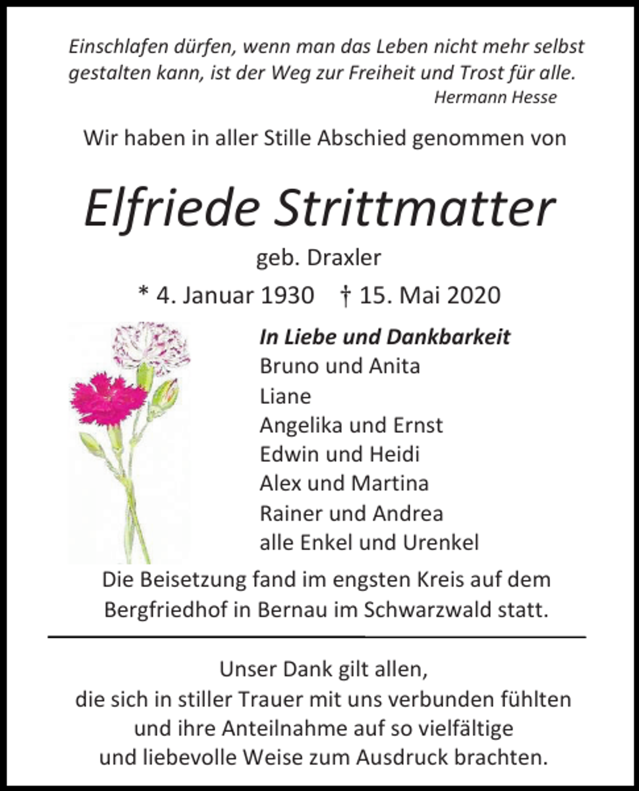 <p>Einschlafen dürfen, wenn man das Leben nicht mehr selbst<br />gestalten kann, ist der Weg zur Freiheit und Trost für alle.<br />Hermann Hesse</p><p>Wir haben in aller Stille Abschied genommen von</p><p>Elfriede Strittmatter<br />geb. Draxler<br />* 4. Januar 1930 † 15. Mai 2020<br />In Liebe und Dankbarkeit<br />Bruno und Anita<br />Liane<br />Angelika und Ernst<br />Edwin und Heidi<br />Alex und Martina<br />Rainer und Andrea<br />alle Enkel und Urenkel<br />Die Beisetzung fand im engsten Kreis auf dem<br />Bergfriedhof in Bernau im Schwarzwald statt.<br />Unser Dank gilt allen,<br />die sich in stiller Trauer mit uns verbunden fühlten<br />und ihre Anteilnahme auf so vielfältige<br />und liebevolle Weise zum Ausdruck brachten.</p>
