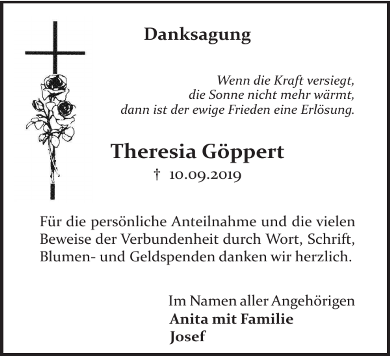 <p>Danksagung<br />Wenn die Kraft versiegt,<br />die Sonne nicht mehr wärmt,<br />dann ist der ewige Frieden eine Erlösung.</p><p>Theresia Göppert<br />† 10.09.2019</p><p>Für die persönliche Anteilnahme und die vielen<br />Beweise der Verbundenheit durch Wort, Schrift,<br />Blumen- und Geldspenden danken wir herzlich.<br />Im Namen aller Angehörigen<br />Anita mit Familie<br />Josef</p>