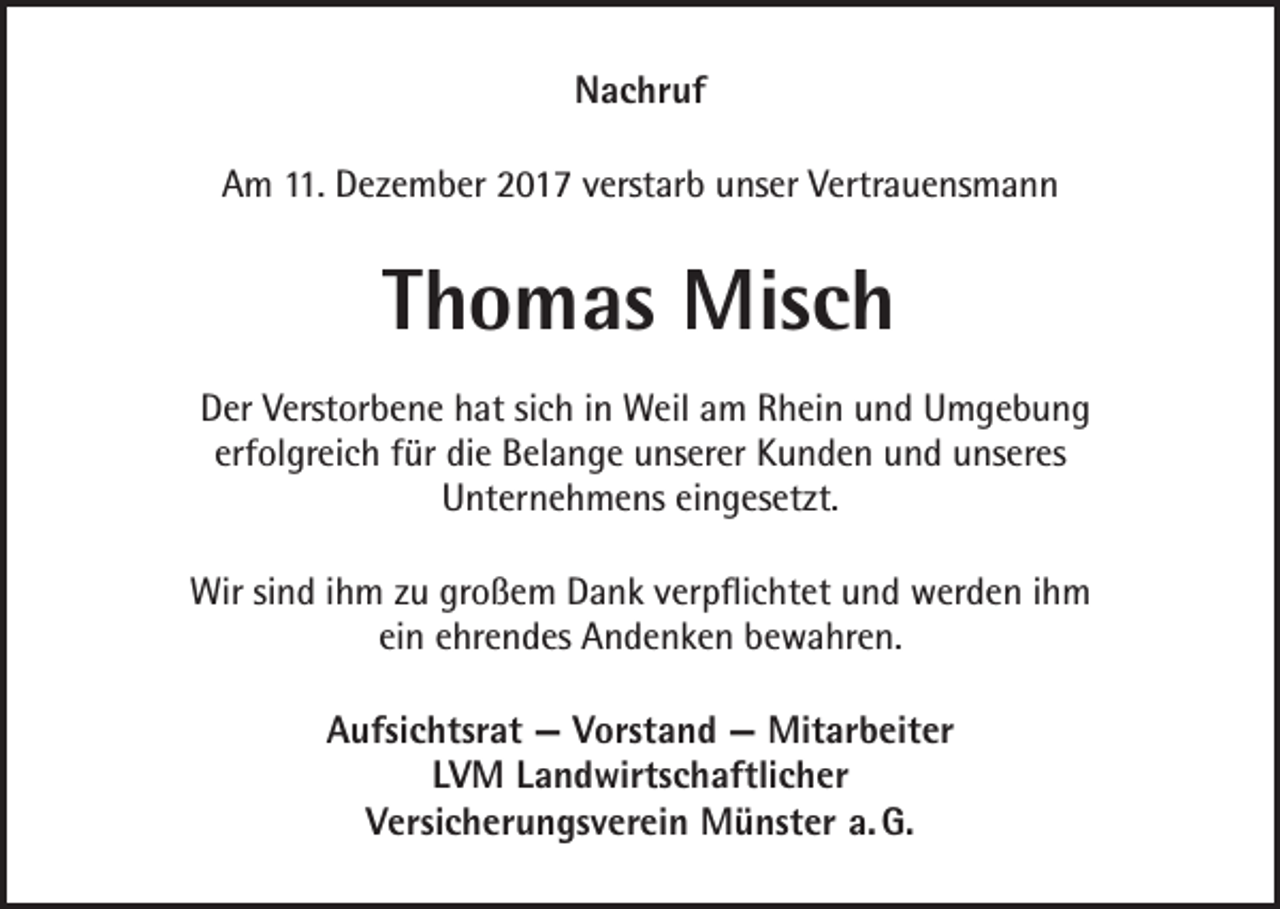 <p>NNachruf<br />a c hr uf<br />11. Dezember<br />AAm<br />m 11.<br />D e z e m b er 22017<br />0 1 7 vverstarb<br />erst ar b uunser<br />ns er VVertrauensmann<br />ertr a u e ns m a n n</p><p>TThomas<br />h o m as Misch<br />Mis c h<br />Der<br />D er Verstorbene<br />V erst or b e n e hat<br />h at sich<br />si c h iinn Weil<br />W eil am<br />a m Rhein<br />R h ei n und<br />u n d Umgebung<br />U m ge b u n g<br />erf<br />ol gr ei c h ffür<br />ür die<br />di e Belange<br />B el a n g e unserer<br />u ns er er Kunden<br />K u n d e n und<br />u n d unseres<br />u ns er es<br />erfolgreich<br />UUnternehmens<br />nt er n e h m e ns eieingesetzt.<br />n g es et zt.<br />Wirsisind<br />Wir<br />n d i hihm<br />m z zu<br />u grgroßem<br />o ß e m DDank<br />a n k v verpflichtet<br />er p ﬂi c ht et u und<br />n d wwerden<br />er d e n i hihm<br />m<br />einn eehrendes<br />ei<br />hr e n d es Andenken<br />A n d e n k e n bewahren.<br />b e w a hr e n.<br />Aufsichtsrat<br />A ufsi c htsr at —<br />— VVorstand<br />orst a n d —<br />— Mitarbeiter<br />Mit ar b eit er<br />LVM<br />L V M LLandwirtschaftlicher<br />a n d wirts c h aftli c h er<br />Versicherungsverein<br />G.<br />V ersi c h er u n gs v er ei n Münster<br />M ü nst er a.a. G.</p>